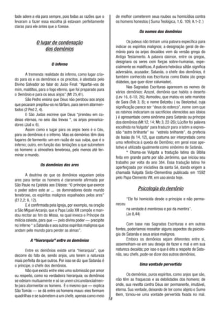 18
tade adere a ela para sempre, pois todas as razões que o
levaram a fazer essa escolha já estavam perfeitamente
claras para ele antes que a fizesse.
O lugar de condenação
dos demônios
O Inferno
A tremenda realidade do inferno, como lugar cria-
do para os e os demônios e os precitos, é atestada pelo
Divino Salvador ao falar do Juízo Final: “Apartai-vos de
mim, malditos, para o fogo eterno, que foi preparado para
o Demônio e para os seus anjos” (Mt 25,41).
São Pedro ensina que Deus não perdoou aos anjos
que pecaram prepitou-os no tártaro, para serem atormen-
tados (2 Ped 2, 4).
E São Judas escreve que Deus “prendeu em ca-
deias eternas, no seio das trevas “, os anjos prevarica-
dores (Jud v. 6).
Assim como o lugar para os anjos bons é o Céu,
para os demônios é o inferno. Mas os demônios têm dois
lugares de tormento: um em razão de sua culpa, que é o
inferno; outro, em função das tentações a que submetem
os homens: a atmosfera tenebrosa, pelo menos até ter-
minar o mundo.
Os demônios dos ares
A doutrina de que os demônios vagueiam pelos
ares para tentar os homens é claramente afirmada por
São Paulo na Epístola aos Efésios: “O príncipe que exerce
o poder sobre este ar ... os dominadores deste mundo
tenebroso, os espíritos malignos espalhados pelos ares”
(Ef 2,2; 6, 12).
E é confirmada pela Igreja, por exemplo, na oração
a São Miguel Arcanjo, que o Papa Leão XIII compôs e man-
dou recitar ao fim da Missa, na qual invoca o Príncipe da
milícia celeste, para que — pelo divino poder — precipite
no inferno “ a Satanás e aos outros espíritos malignos que
andam pelo mundo para perder as almas”.
A “hierarquia” entre os demônios
Entre os demônios existe urna “hierarquia”, que
decorre do fato de, sendo anjos, uns terem a natureza
mais perfeita do que outros. Por isso se diz que Satanás é
o príncipe, o chefe dos demônios.
Não que exista entre eles uma submissão por amor
ou respeito, como na verdadeira hierarquia; os demônios
se odeiam muituamente e só se unem circunstancialmen-
te para atormentar os homens. É o mesmo que — explica
São Tomás — se dá entre os homens maus: eles formam
quadrilhas e se submetem a um chefe, apenas como meio
de melhor cometerem seus roubos ou homicídios contra
os homens honestos ( Suma Teológica, 1,Q. 109, A.1-2. )
Os nomes dos demônios
Os judeus não tinham uma palavra específica para
indicar os espíritos malignos; a designação geral de de-
mônio para os anjos decaídos vem da versão grega do
Antigo Testamento. A palavra daimon, entre os gregos,
designava os seres com forças sobre-humanas, espe-
cialmente os maléficos. A palavra hebráica sâtân significa
adversário, acusador; Satanás, o chefe dos demônios, é
também conhecido nas Escrituras como Diabo (do grego
diábolos, que quer dizer caluniador).
Nas Sagradas Escrituras aparecem os nomes de
vários demônios: Azazel, demônio que habita o deserto
(Lev 16, 8-10, 26); Asmodeu, que matou os sete maridos
de Sara (Tob 3, 8); o nome Belzebu ( ou Beelzebul, cuja
significação parece ser “deus do esterco”, nome com que
os rabinos indicariam os sacrifícios oferecidos aos ídolos
) é apresentado como sinônimo para Satanás ou príncipe
dos demônios (Mt 12, 14; Mc 3, 22-26); Lúcifer foi palavra
escolhida na Vulgata* para traduzir para o latim a expres-
são “astro brilhante” ou “estrela brilhante”, da profecia
de Isaías (Is 14, 12), que costuma ser interpretada como
uma referência à queda do Demônio; em geral esse ape-
lativo é utilizado igualmente como sinônimo de Satanás.
* Chama-se Vulgata a tradução latina da Bíblia
feita em grande parte por são Jerônimo, que iniciou seu
trabalho por volta do ano 384. Essa tradução latina foi
aperfeiçoada por iniciatiiva da santa Sé, dando origem a
chamada Vulgata Sixto-Clementina publicada em 1592
pelo Papa Clemento VIII, em uso ainda hoje.
Psicologia do demônio
“Ele foi homicida desde o princípio e não perma-
neceu
na verdade é mentiroso e pai da mentira”.
(Jo 8,44)
Com base nas Sagradas Escrituras e em outras
fontes, poderíamos ressaltar alguns aspectos da psicolo-
gia de Satanás e seus anjos malignos.
Embora os demônios sejam diferentes entre si,
assemelham-se em seu desejo de fazer o mal e em sua
natureza decaída; por isso o que é dito a respeito de Sata-
nás, seu chefe, pode-se dizer dos outros demônios.
Uma vontade pervertida
Os demônios, puros espíritos, como anjos que são,
não têm as fraquezas e as debilidades dos homens; de
onde, sua revolta contra Deus ser permanente, imutável,
eterna. Sua vontade, deixando de ter como objeto o Sumo
Bem, tornou-se uma vontade pervertida fixada no mal.
 