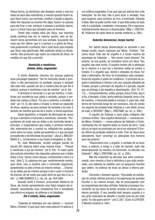 19
Dessa forma, os demônios não desejam senão o mal em
todos os seus atos voluntários, e mesmo quando fazem al-
gum bem (como, por exemplo, restituir a saúde a alguém,
obter-lhe riquezas ou ensinar-lhe algo), fazem-no apenas
para dai tirar o mal, conduzir a pessoa à perdição eterna,
que é a única coisa que almejam para os homens.
Tendo sido criados bons por Deus, sua natureza
ainda continua boa em si mesma; porém, eles se tor-
naram seres pervertidos em sua vontade, buscando não
mais seu fim último, que é o serviço e a glória de Deus,
mas justamente o contrário, isto é, tudo fazer para impedir
que Deus seja glorificado. Não podendo atingi-Lo direta-
mente, eles procuram agir sobre as criaturas de Deus, na
medida em que Ele o permite.
Homicida e mentiroso
Astuto, falso, enganador
O divino Redentor resumiu em poucas palavras
essa psicologia diabólica: “Ele foi homicida desde o prin-
cípio, e não permaneceu na verdade; porque a verdade
não está nele; quando ele diz a mentira,fala do que lhe é
próprio, porque é mentiroso e pai da mentira” (Jo 8, 44).
O demônio é homicida e o pai da mentira, o men-
tiroso por excelência que odeia a verdade, porque a ver-
dade nos conduz a Deus: “Eu sou o caminho, a verdade, a
vida” (Jo 14, 5); ele odeia o Criador e, tendo-se separado
de Deus, separou-se para sempre da verdade e da vida. E
através da mentira que ele dá a morte, a morte espiritual.
Santo Agostinho, a respeito da afirmação de Jesus
de que o demônio é homicida e mentiroso, comenta:“Per-
guntamos de onde veio ao diabo o ser homicida desde o
princípio, e respondemos que matou o primeiro homem,
não enterrando-lhe o punhal ou infligindo-lhe qualquer
outro dano no corpo, senão persuadindo-o a que pecasse
precipitando-o da felicidade do paraíso”. (Apud J. MALDO-
NADO S.J., Comentarios a los Cuatro Evangelios, p. 563)
Pe. João Maldonado, erudito exegeta jesuíta do
século XVI, observa sobre essa mesma frase - “Porque
é mentiroso e pai da mentira” (Jo 8, 44): “A maior parte
dos autores entendem isto daquelas palavras que o diabo
disse a Eva: ‘Sereis como deuses, conhecendo o bem e o
mal.’ (Gen 3, 5); palavras em que evidentemente mentiu;
quer dizer, uniu a mentira com o homicídio (espiritual),
perpetrando os dois crimes ao mesmo tempo. ... Chama-
se ao diabo pai da mentira porque é ele o autor e inventor
da mesma, de tal modo que pode dizer-se que deu à luz a
ela” (J. MALDONADO S.J., op. cit., pp. 564-566)
Quando tenta o homem, procurando afastá-lo de
Deus, ele mente apresentando uma falsa imagem da re-
alidade, escondendo seus verdadeiros fins e enredando
sua vítima no engano, no sofisma e na falsidade.
Ele é astuto, falso, enganador.
“Satanás se distingue por sua astúcia — escreve
Mons. Cristiani. O que quer dizer esta palavra? A astúcia é
um artifício enganador. O ser que age por astúcia tem más
intenções. Se ele fala, não é para dizer a verdade, mas
para enganar, para conduzir ao erro, à inverdade. Satanás
é falso. Não se pode confiar nele. O que falta antes de tudo
nele é a eqüidade, a lealdade, a franqueza. Ele é equivoco,
voluntariamente obscuro e dissimulado” (Mgr L. CRI5TIA-
NI, Présence de satan dons le monde moderne, p. 306.)
Soberba demencial, inveja mortal
Por detrás dessa dissimulação se esconde o seu
desejo oculto, assim expresso por Mons. Cristiani: “Ser
como Deus! Este ato de orgulho é o fundo mesmo da
psicologia de Satanás! ... ‘Vós sereis como deuses!’ Ele
próprio, na sua queda, se considera como um deus. Seu
orgulho não está morto. O orgulho levado até à adoração
de si mesmo é o que faz o demônio voltar-se contra o
Criador. É o orgulho que, tendo-o afastado de Deus, fez
dele o Adversário. No livro do Eclesiástico esta conseqü-
ência do orgulho é posta em evidência: ‘O princípio do or-
gulho é abandonar o Senhor e ter seu coração afastado do
Criador, porque o princípio do orgulho é o pecado, aquele
que se entrega a ele espalha a abominação.‘ (Ecli 10, 12-
13). ... Compreendemos, então, porque Jesus Cristo, que é
a Via, a Verdade, a Vida, tenha definido Satanás como o Pai
da mentira, o homicida desde o começo. E, para nós, este
termo de homicida longe de ser excessivo, não diz senão
um aspecto da verdade total: Satanás é, com efeito, acima
de tudo, o DEICIDA!” (Mgr L. CRISTIANI, op. cit., p. 308.)
O orgulho de Satanás e seus anjos malignos não
conhece limites:“Que orgulho demencial — comenta ain-
da Mons. Cristiani — nessa palavra de Satanás a Cristo,
mostrando-lhe em espírito todos os reinos da terra: ‘Tudo
isto eu te darei se prostrado por terra me adorares!´O fun-
do último da ambição satânica é este: Tirar de Deus seus
adoradores, fazer convergir as adorações dos homens
para ele próprio!
“Resuimàmo-nos: o orgulho, a vontade de se fazer
deus, a astúcia, a inveja e o ódio do homem, tudo isto
desembocando na mentira, no homicídio, no deicídio: eis
Satanás!”. (Mgr L.CRISTIANI, op. cit., p. 308.)
Não lhe importam as derrotas que sofre continua-
mente, nem mesmo a final e definitiva a que está conde-
nado; sua soberba se satisfaz com os pequenos triunfos
que obtém, no esforço de levar as almas à eterna per-
dição.
Comenta o Cardeal Lepicier: “Escudado na satisfa-
ção de certas vitórias parciais e na esperança de grandes
triunfos e, ao mesmo tempo, não se preocupando com
as vergonhosas derrotas sofridas, Satanás prossegue lou-
camente na sua faina de tentar arrastar as almas para a
eterna perdição. O seu pendão está sempre erguido e o
seu grito insensato de desafio e revolta ouve-se por toda
parte:‘Eu não quero servir!‘ (Jer 2,20)”.(Card.A.LEPICIER.
O Mundo invisível p. 240.)
 