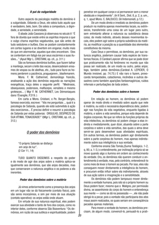 20
O pai da vulgaridade
Outro aspecto da psicologia maldita do demônio é
a vulgaridade. Odiando a Deus, ele odeia tudo aquilo que
é verdadeiro, belo, bom. Ele odeia a compostura, a digni-
dade, a seriedade, a serenidade.
O abade João Cassiano já observava no século V:“É
fora de dúvida que existe entre os espíritos impuros o que
o vulgo chama espíritos vagabundos, que são antes de
tudo sedutores e bufões. Eles se postam constantemente
em certos lugares e se divertem em enganar, muito mais
do que em atormentar, aqueles que eles encontram. Eles
se contentam em fatigá-los por seus escárnios e suas ilu-
sões...” (Apud Mgr L. CRISTIANI, op. cit., p. 311.)
São os famosos demônios bufões, que fazem talhar
a manteiga, secam o leite das vacas, desencadeiam enxa-
mes de vespas ou de abelhas, etc., tudo para fazre os ho-
mens perderem a paciência, praguejarem , blasfemarem.
Mons. F. M. Catherinet, demonólogo francês,
analisando a ação dos demônios segundo as narrações
evangélicas, traça deles o seguinte perfil: “Medrosos,
obsequiosos, poderosos, malfazejos, versáteis e mesmo
grotescos... ( Mgr F. M. CATHERINET, Les Démoniaques
dans l´Évangile, P.319. )
Em carta a Mons. Cristiani, o Pe. Berger-Bergès,
famoso exorcista, escreve: “Vós me perguntais ... qual é a
psicologia de Satanás, quando ele está submetido à ação
dos exorcismos... É preciso definir e resumir a psicologia
de Satanás por estas palavras: ORGULHO, DESPREZO DE
SUA VÍTIMA, TENACIDADE!” |(Mgr L. CRISTIANI, op. cit., p.
312.)
O poder dos demônios
“O próprio Satanás se disfarça
em anjo de luz”.
(2 Cor 11, 14)
TUDO QUANTO DISSEMOS a respeito do poder
e do modo de agir dos anjos sobre a matéria aplica-se
igualmente aos demônios, que são anjos decaídos, mas
que conservaram a natureza angélica e os poderes a ela
inerentes.
Poder dos demônios sobre a matéria
Já vimos anteriormente como a presença dos anjos
em um lugar não se dá fisicamente (contato físico), pois
são seres incorpóreos, e sim por meio de sua atuação
(contato operativo): os anjos estão onde atuam.
Em virtude de sua natureza espiritual, eles podem
exercer sua atividade e tanto de fora dos corpos, como no
interior deles, conforme observa São Boaventura: “Os de-
mônios, em razão de sua sutileza e espiritualidade, podem
penetrar em qualquer corpo e aí permanecer sem o menor
obstáculo e impedimento”. (In II Sent., Dist. 8, p. 2, a. um.,
q. 1, apud Mons. C. BALDUCCI, Gli Indemoniati, p.12.)
De um modo direto e imediato os demônios podem
produzir na matéria apenas movimentos locais, ou extrín-
secos, transferindo uma coisa de um lugar para outro,
sem entretanto alterar a natureza ou substância dessa
coisa; de modo indireto, através desses movimentos lo-
cais, eles podem agir sobre a própria substância da maté-
ria, ao modificar a posição ou a quantidade dos elementos
constitutivos da mesma.
Caso Deus o permitisse, os demônios, por sua na-
tureza angélica, poderiam causar toda espécie de trans-
tornos físicos. O Cardeal Lepicier afirma que se pode dizer
que praticamente não há fenômeno no mundo que não
possa ser realizado, de um modo ou outro, pelos anjos;
logo, também pelos demônios.(Cardeal A. LEPICIER, O
Mundo invisível, pp. 74.75.) E não raro o fazem, provo-
cando tempestades, cataclismos, incêndios e outros de-
sastres como também aparições fantasmagóricas, ruídos
infernais e perturbações de toda ordem.
Poder dos demônios sobre o homem
Em relação ao homem, os demônios só podem
operar de modo direto e imediato sobre aquilo que nele
é matéria, ou está e necessária dependência dela; podem
agir nas funções da vida vegetativa, enquanto ligadas à
matéria, e sobre a vida sensitiva, porque esta depende de
órgãos corporais. No que se refere às funções próprias da
vida intelectiva, os demônios só podem chegar a elas in-
direta e mediatamente, quer dizer, atuando sobre a parte
corpórea e sobre a vida sensitiva, das quais a alma deve
servir-se para desenvolver suas atividades espirituais.
Em outros termos, os demônios podem agir diretamente
sobre a parte corpórea do homem, mas apenas indireta-
mente sobre sua inteligência e sua vontade.
Conforme ensina São Tomás,(Suma Teológico. 1-2,
q. 80, a. 1-3.) o entendimento, por inclinação própria só se
move quando algo o ilumina em ordem ao conhecimento
da verdade. Ora, os demônios não querem conduzir o en-
tendimento à verdade,mas,pelo contrário,entenebrecê-lo
como meio de levar o homem ao pecado.Por isso,eles não
conseguem mover diretamente a inteligência do homem,
e procuram então influir sobre ela indiretamente, através
de sua ação sobre a imaginação e a sensibilidade.
Os demônios não podem tampouco mover direta-
mente a vontade humana, pois isto só o próprio homem ou
Deus podem fazer; mesmo que o Maligno, por permissão
divina, se assenhoreie do corpo do homem e entenebreça
sua mente — como se dá na possessão — , ele não pode
obrigá-lo a pecar, pois a vontade não participaria dos atos
maus assim realizados, os quais seriam em conseqüência
pecados apenas materiais.
Para mover a vontade do homem, os demônios pre-
cisam, de algum modo, convencê-lo, persuadi-lo a prati-
 