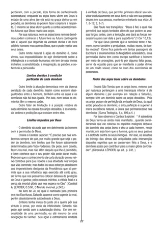 22
perderam, com o pecado, toda forma de conhecimento
sobrenatural; enquanto os anjos bons vêem em Deus o
estado de uma alma (se ela está na graça divina ou em
pecado), os demônios só podem fazer conjetura a respei-
to, O mesmo se deve dizer quanto a certos acontecimen-
tos futuros que Deus revela aos anjos.
Por sua natureza, nem os anjos bons nem os demô-
nios podem conhecer o futuro livre ou futuro contingente
isto é, aquele que depende da vontade divina e do livre
arbítrio humano mas apenas Deus, que o pode revelar aos
seus anjos.
Outro limite natural à ação do demônio é, como
vimos, sua impossibilidade de agir diretamente sobre a
inteligência e a vontade humanas; ele tem de usar meios
indiretos: a sensibilidade, a imaginação, as paixões, e so-
bretudo a persuasão.
Limites devidos à condição
particular de cada demônio
Outro limite à atuação demoníaca vem da diversa
condição de cada demônio. Assim como existem desi-
gualdades entre o homens, também entre os anjos e os
demônios não há dois iguais. Por isso, nem todos os de-
mônios têm o mesmo poder.
Outro fator de limitação é a posição relativa de
cada demônio na escala dos anjos decaídos, e as eventu-
ais ordens e proibições que existam entre eles.
Limites impostos por Deus
O demônio só pode agir em detrimento do homem
com a permissão de Deus.
Ensina o Cardeal Lepicier: “É preciso que nos lem-
bremos sempre de que, por muito grande que seja o po-
der do demônio, tem limites que lhe foram sabiamente
determinados pelo Todo-Poderoso. Ele pode, sem dúvida,
fazer-nos mal, mas não além daquilo que lhe é permitido,
e bem conhece que o seu poder não pode durar muito.
Pode ser que o conhecimento da curta duração do seu rei-
no contribua para que redobre a sua atividade nos tempos
que vão correndo; mas todos os seus esforços obedecem
aos impenetráveis desígnios da Providência que só per-
mite que a sua influência seja exercida até certo grau,
de forma que nos possamos colocar debaixo da proteção
de Deus e ganhar, pelos nossos méritos, a vitória final e a
coroa da imortal glória que nos espera no Céu” ( Cardeal
A. LÉPICIER, O.S.M., O Mundo invisível, p.242.)
No livro de Jó, no qual é nomeado pela primeira
vez nas Escrituras, Satanás aparece como agente do mal,
porém absolutamente subordinado a Deus.
Embora tenha inveja do justo Jó e queira pôr sua
virtude à prova, por meio da infelicidade, Satanás não
pode agir senão com a autorização divina. Ele tem ne-
cessidade de uma permissão, ou até mesmo de uma
delegação do Senhor. Sua ação é estritamente limitada
à vontade de Deus, que permite, primeiro atacar seu ser-
vidor exclusivamente em seus bens e não em sua pessoa;
depois em sua pessoa, mantendo entretanto sua vida (Jó
1, 6-12; 2, 1-7).
São Paulo nos tranqüiliza: “Deus é fiel, o qual não
permitirá que sejais tentados além do que podem as vos-
sas forças; antes, com a tentação, vos dará as forças ne-
cessárias para sair dela e para suportá-la” (1 Cor 10,13).
Por que Deus permite que o demônio tente o ho-
mem, como também o prejudique, muitas vezes, de tan-
tos modos? Como fica patente em tantas passagens da
Escritura e ensinamentos do Magistério eclesiástico, essa
permissão divina tem como escopo santificar o homem
por meio de provações, puní-lo por alguma falta grave,
servir de ocasião para que se manifeste o poder divino
de um modo visível, como no caso dos exorcismos de
possessos.
Poder dos anjos bons sobre os demônios
Ensina São Tomás que os anjos bons, mesmo que
por natureza pertençam a uma hierarquia inferior à de
algum demônio ( por exemplo em ralação a Satanás),
sempre têm um domínio sobre os anjos decaídos. Pois
os anjos gozam de perfeição da amizade de Deus, da qual
estão privados os demônio; e esta perfeição é superior à
mera excelência natural, a única que permanecesse nos
demônios ( Suma Teológica, 1,q. 109,a.4. )
Por isso observa o Cardeal Lepicier: “ A sabedoria
de Deus torna-se ainda mais manifesta , quando consi-
deramos que ele colocou os espíritos malignos debaixo
do domínio dos anjos bons e deu a cada homem, neste
mundo, um anjo bom que o ilumina, guia os seus passos
e o defende contra os seus inimigos. Por isso, os assaltos
do inimigo das almas são aniquilados pela intervenção
daqueles espíritos que se conservam fiéis a Deus, e o
demônio acaba por contribuir para a maior glória do Cria-
dor”. (Cardeal A. LÉPICIER, op. cit., p. 241. )
 