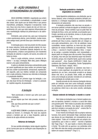 23
III - AÇÃO ORDINÁRIA E
EXTRAORDINÁRIA DO DEMÔNIO
DEUS GOVERNA O MUNDO, respeitando sua ordem
e suas leis; isto é, a normalidade, a simplicidade, o usual
das coisas; tudo aquilo que sai desta linha e que parece
maravilhoso, prodigioso, milagroso é excepcional, muito
raro. Deus nos criou livres e espera de nós um livre con-
sentimento à fé, sem que nisto sejamos influenciados por
uma manifestação habitual do preternatural e do sobre-
natural.
Entretanto, para provar-nos, para que mereçamos
a bem-aventurança eterna, como também, muitas vezes,
para castigo nosso, permite Deus que o demônio nos ator-
mente.
A inclinação para o mal nos provém de três causas:
de nossa natureza, ferida pelo pecado original; do mun-
do e do demônio. Entretanto Satanás desperta em nós,
continuamente, a tríplice concupiscência com insistentes
tentações de soberba e orgulho, de luxúria, de avidez em
todos os níveis.
Essa é a ação ordinária, comum, corrente do de-
mônio — ou seja, a tentação. Além dela, pode o Maligno
exercer uma ação extraordinária.
A ação ou atividade demoníaca extraordinária pode
ser assim qualificada por duas razões: em primeiro lugar,
pelo seu caráter surpreendente, sensacional, espetacular;
em segundo, pela sua relativa raridade (se comparada
com a ação ordinária). Estamos nos referindo à infestação
e à possessão diabólica.
Trataremos em primeiro lugar da tentação; a se-
guir, das duas formas de infestação - a local e a pessoal;
no capítulo seguinte, da possessão.
A tentação
“Bem-aventurado o homem que sofre (com paci-
ência) a tentação.
porque depois que tiver sido provado, receberá a
coroa da
vida, que Deus promete aos que o amam”.
(Tiag 1,12)
A AÇÃO MAIS COMUM e constante do demônio, em
relação ao homem, é a tentação. Por esse seu aspecto
comum e também por ser a mais freqüente, pode-se
chamá-la de ação ordinária do demônio.
Natureza da tentação
Em seu sentido etimológico, tentar alguém significa
pô-lo à prova para que se conheçam suas disposições ou
qualidades.
Tentação probatória e tentação
enganadora ou sedutora
Santo Agostinho estabeleceu uma distinção, que se
tomou clássica, entre a tentação probatória (tentatio pro-
bationis) e a tentação enganadora ou sedutora (tentatio
decepcionis vel seducionis).
A tentação probatória não visa levar ao pecado, e
sim tornar patente a virtude de alguém ou fortalecê-la por
meio da provação. Nesse sentido é que se pode falar de
tentação de Deus, como, por exemplo, as provações que o
Criador, servindo-se do demônio, enviou a Jó para provar
sua fidelidade (cf. Jó 14, 1 ss).
Pode-se falar também de tentar a Deus quando se
pretende pôr Deus à prova, exigindo dele um milagre ou
uma ação extraordinária, com o fim de satisfazer nossa
curiosidade, nossos caprichos, ou livrar-nos das conse-
qüências de nossas irreflexões ou imprudências. “Tentar
a Deus — escreve D. Duarte Leopoldo e Silva - é expor-
se ao perigo, a grandes tentações, sem necessidade, e
depois pedir um milagre para não sucumbir. Deus protege
no perigo, mas nem por isso devemos expor-nos temera-
riamente, porque, diz o Espírito Santo, quem ama o perigo
nele perecerá” . (Con. Duarte LEOPOLDO E SILVA, Con-
cordancia dos Sanctos Evangelhos, Escola Typographica
Salesiana, São Paulo, I edição, 1903.)
A tentação enganadora ou sedutora visa levar o
homem à ruína espiritual; ela propõe-lhe um mal sob a
aparência de um bem, procurando arrastá-lo ao desejo
desse mal, isto é, ao pecado. Pode, então, ser definida
como uma incitação ao pecado. Consiste em um estímulo,
uma solicitação da vontade para o mal.
Quando procede de nós mesmos (tentação interna),
pode ser indicada mais bem como inclinação, arrebata-
mento, estímulo; se provém de outros inclusive do demô-
nio podemos referir-nos a ela como convite, solicitação,
incitação.
Causas naturais da tentação: o mundo e a carne
Nem todas as tentações que o homem padece pro-
vém do demônio; também o mundo e a carne têm nelas
uma grande parte: “Nem todos os pecados são cometidos
por instigação do demônio, mas alguns são cometidos
pela livre vontade e corrupção da carne” - ensina São To-
más. ( Suma Teológica, 1,q.114,a.3.)
A raiz mesma da tentação está na própria natureza
humana, livre porém demasiado frágil, sobretudo depois
que decaiu de sua integridade, em conseqüência do pe-
cado original. “Cada um é tentado pela sua própria con-
cupiscência, que o atrai e o alicia” - escreve o Apóstolo
São Tiago (Tiag 1, 14), que repete a mesma idéia pouco
à frente: “De onde vêm as guerras e as contendas entre
vós? Não vêm elas das vossas concupiscências que com-
batem em vossos membros?” (Tiag 4, 1).
 