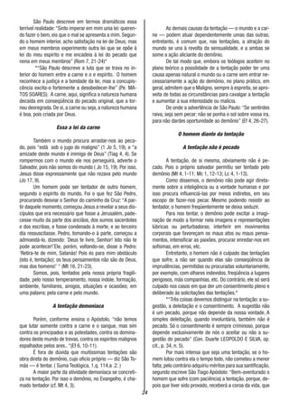 24
São Paulo descreve em termos dramáticos essa
terrível realidade:“Sinto imperar em mim unia lei: queren-
do fazer o bem, eis que o mal se apresenta a mim. Segun-
do o homem interior, acho satisfação na lei de Deus; mas
em meus membros experimento outra lei que se opõe à
lei do meu espírito e me encadeia à lei do pecado que
reina em meus membros” (Rom 7, 21-24)*
*“São Paulo descreve a luta que se trava no in-
terior do homem entre a carne e o e espírito. O homem
reconhece a justiça e a bondade da lei, mas a concupis-
cência excita-o fortemente a desobedecer-lhe” (Pe. MA-
TOS SOARES). A carne, aqui, significa a natureza humana
decaída em conseqüência do pecado original, que a tor-
nou desregrada. De si, a carne ou seja, a natureza humana
é boa, pois criada por Deus.
Essa a lei da carne
Também o mundo procura arrastar-nos ao peca-
do, pois “está sob o jugo do maligno” (1 Jo 5, 19), e “a
amizade deste mundo é inimiga de Deus” (Tiag 4, 4). Se
rompermos com o mundo ele nos perseguirá, adverte o
Salvador, pois não somos do mundo ( Jo 15, 19). Por isso,
Jesus disse expressamente que não rezava pelo mundo
(Jo 17, 9).
Um homem pode ser tentador de outro homem,
segundo o espírito do mundo. Foi o que fez São Pedro,
procurando desviar o Senhor do caminho da Cruz: “A par-
tir daquele momento, começou Jesus a revelar a seus dis-
cípulos que era necessário que fosse a Jerusalém, pade-
cesse muito da parte dos anciãos, dos sumos sacerdotes
e dos escribas, e fosse condenado à morte, e ao terceiro
dia ressuscitasse. Pedro, tomando-o à parte, começou a
admoestá-lo, dizendo: ´Deus te livre, Senhor! Isto não te
pode acontecer!´Ele, porém, voltando-se, disse a Pedro:
‘Retira-te de mim, Satanás! Pois és para mim obstáculo
(isto é, tentação); os teus pensamentos não são de Deus,
mas dos homens!’ “ (Mt 16, 21-23).
Somos, pois, tentados pela nossa própria fragili-
dade, pelo nosso temperamento, nossa índole, formação,
ambiente, familiares, amigos, situações e ocasiões; em
uma palavra: pela carne e pelo mundo.
A tentação demoníaca
Porém, conforme ensina o Apóstolo, “não temos
que lutar somente contra a carne e o sangue, mas sim
contra os principados e as potestades, contra os domina-
dores deste mundo de trevas, contra os espiritos malignos
espalhados pelos ares.. “(Ef 6, 10-11).
É fora de dúvida que muitíssimas tentações são
obra direta do demônio, cujo oficio próprio — diz São To-
más — é tentar. ( Suma Teológica, 1,q. 114,a .2. )
A maior parte da atividade demoníaca se concreti-
za na tentação. Por isso o demônio, no Evangelho, é cha-
mado tentador (cf. Mt 4, 3).
As demais causas da tentação — o mundo e a car-
ne — podem atuar dependentemente umas das outras;
entretanto, é comum que, nas tentações, a atração do
mundo se una à revolta da sensualidade, e a ambas se
some a ação aliciante do demônio.
De tal modo que, embora os teólogos aceitem no
plano teórico a possilidade de a tentação poder ter uma
causa apenas natural o mundo ou a carne sem entrar ne-
cessariamente a ação do demônio, no plano prático, em
geral, admitem que o Maligno, sempre à espreita, se apro-
veita de todas as circunstâncias para cavalgar a tentação
e aumentar a sua intensidade ou malícia.
De onde a advertência de São Paulo: “Se sentirdes
raiva, seja sem pecar: não se ponha o sol sobre vossa ira,
para não dardes oportunidade ao demônio” (Ef 4, 26-27).
O homem diante da tentação
A tentação não é pecado
A tentação, de si mesma, obviamente não é pe-
cado. Pois o próprio salvador permitiu ser tentado pelo
demônio (Mt 4, 1-11; Mc 1, 12-13; Lc 4, 1-13).
Como dissemos, o demônio não pode agir direta-
mente sobre a inteligência ou a vontade humanas e por
isso procura influenciá-las por meios indiretos, em seu
escopo de fazer-nos pecar. Mesmo podendo resistir ao
tentador, o homem freqüentemente se deixa seduzir.
Para nos tentar, o demônio pode excitar a imagi-
nação de modo a formar nela imagens e representações
lúbricas ou perturbadoras; interferir em movimentos
corporais que favoreçam os maus atos ou maus pensa-
mentos, intensificar as paixões, procurar enredar-nos em
sofismas, em erros, etc.
Entretanto, o homem não é culpado das tentações
que sofre, a não ser quando elas são conseqüência de
imprudências, permitidas ou procuradas voluntariamente,
por exemplo, com olhares indevidos, freqüência a lugares
perigosos, más companhias, etc. Do contrário, ele só será
culpado nos casos em que der um consentimento pleno e
deliberado ás solicitações das tentações.*
*“Três coisas devemos distinguir na tentação: a su-
gestão, a deleitação e o consentimento. A sugestão não
é um pecado, porque não depende da nossa vontade, A
simples deleitação, quando involuntária, também não é
pecado. Só o consentimento é sempre criminoso, porque
depende exclusivamente de nós o aceitar ou não a su-
gestão do pecado” (Con. Duarte LEOPOLDO E SILVA, op.
cit., p. 34, n. 5).
Por mais intensa que seja uma tentação, se o ho-
mem lutou contra ela o tempo todo, não cometeu a menor
falta; pelo contrário adquiriu méritos para sua santificação,
segundo escreve São Tiago Apóstolo: “Bem-aventurado o
homem que sofre (com paciência) a tentação, porque, de-
pois que tiver sido provado, receberá a coroa da vida, que
 