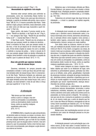 25
Deus prometeu aos que o amam” (Tiag 1, 12).
Necessidade da vigilância e da oração
Devemos estar sempre alertas para enfrentar as
provocações, como nos recomendou Nosso Senhor na
hora de sua Paixão:“Vigiai e orai, para que não entreis em
tentação; o espírito na verdade está pronto, mas a carne é
fraca” (Mt 26, 41). O mesmo aconselha São Pedro: “Séde
sóbrios e vigiai, porque o demônio, vosso adversário, anda
ao redor como um leão que ruge, buscando a quem de-
vorar” (1 Ped 5,8).
Vigiar, porém, não basta. É preciso resistir ao de-
mônio: “Resisti ao demônio, e ele fugirá de vós” (Tiag 4,
7) — nos assegura São Tiago. “Resisti-lhe [ao demônio]
fortes na fé” — manda São Pedro (1 Ped 5,9).
E São Paulo exorta: “Revesti-vos da armadura de
Deus para que possais resistir às ciladas do demônio. ...
tomai a armadura de Deus, para que possais resistir no
dia mau, e ficar de pé depois de ter vencido tudo. Estai,
pois, firmes tendo cingido os vossos rins com a verdade,
e vestindo a couraça da justiça ... tomai o escudo da fé
com que possais apagar todos os dardos inflamados do
maligno, tomai também o elmo da salvação e a espada do
espírito ( que é a palavra de Deus)” (Ef 6, 11-17).
Deus não permite que sejamos tentados
além de nossas forças
Devemos, entretanto, ter sempre presente esta
consoladora verdade: é certo que Deus não permite seja-
mos tentados além de nossas forças. Este é o ensinamen-
to de São Paulo: “Nenhuma tentação vos sobreveio que
superasse as forças humanas. Deus é fiel: não permitirá
que sejais tentados acima das vossas forças: mas, com a
tentação, vos dará também o meio de sair dela e a força
para que suportá-la” (1 Cor 10,13).
A infestação
“Não temos que lutar somente
contra a carne e o sangue, mas sim
contra os principados e as potestades,
contra os dominadores deste mundo de
trevas, contra os espíritos malignos
espalhados pelos ares.. “
(Ef 6, 10-11)
A TERMINOLOGIA a respeito da ação extraordinária
do demônio sobre os homens, as coisas e os locais, não é
uniforme: alguns autores falam em obsessão, para desig-
nar essa atuação demônio, quer se trate de sua simples
presença local, quer de atuação sobre o homem, mas sem
possuí-lo, quer da possessão. Outros criam termos espe-
ciais como circumissessão, para designar a ação demoní-
aca externa ao homem.
Adotamos aqui a terminologia utilizada por Mons.
Corrado Balducci, por parecer-nos mais simples e direta:
infestação local, infestação pessoal e possessão diabóli-
ca. (Cf Mons. C. BALDIJCcI, Gli indemoniati, p. 3; El diablo,
pp. 156-158.)
Trataremos em primeiro lugar das duas formas de
infestação — a local e a pessoal; no capítulo seguinte,
da possessão.
Infestação local
A infestação local consiste em uma atividade per-
turbara que o demônio exerce diretamente sobre a na-
tureza inanimada (reino mineral, elementos atmosféricos,
etc.) e animada inferior (reino vegetal e reino animal), e
também sobre lugares, procurando desse modo atingir
indiretamente o homem, sempre em modo maléfico.
Com efeito, todas as criaturas, mesmo as irracio-
nais, por maldição do pecado, ficaram sob o poder do de-
mônio (cf. Rom 8, 21ss). Assim, os lugares e as coisas, do
mesmo modo que as pessoas, estão sujeitas à infestação
demoníaca. E preciso não esquecer a atuação dos demô-
nios dos ares, a respeito das quais nos adverte o Apóstolo:
“Não temos que lutar somente contra a carne e o sangue,
mas sim contra os principados e as potestades, contra os
dominadores deste mundo de trevas, contra os espíritos
malignos espalhados pelos ares...” (Ef 6, 10-11).
Entram nessa categoria as casas e lugares infes-
tados: objetos que voam ou se deslocam de lugar, sons
estranhos ou perturbadores (passos, pedradas nas vidra-
ças ou no telhado, uivos, gritos, gargalhadas); impressão
de presenças invisíveis, sensação de perigos inexistentes,
etc.; distúrbios visíveis, estranhos e repentinos que se ve-
rificam no mundo vegetal e no mundo animal (árvores ou
plantações que secam repentinamente, doenças desco-
nhecidas nos animais, pragas, etc.).
Certos fenômenos ou calamidades de aparência
e estruturas naturais (tempestades, terremotos e outros
cataclismos, incêndios, desastres, etc.) podem ter igual-
mente o demônio como autor, senão único direto (como na
possessão), ao menos parcial e dirigente. Por exemplo, o
raio que caiu do céu e consumiu os pastores e as ovelhas
de Jó, do mesmo modo que o vento do deserto que fez
cair a casa dos filhos do Patriarca, esmagando-os sob as
ruínas, foram suscitados por Satanás (Jó 2, 16-19). Nesse
caso, podem ser incluídos essas manifestações demoní-
acas extraordinárias.
Muitas vezes, tais manifestações ocorrem em con-
comitância com casos de infestação pessoal ou de pos-
sessão diabólica.
Infestação pessoal
A infestação pessoal é uma perturbação que o de-
mônio exerce, já não mais sobre o mundo material e as
criaturas irracionais, mas sobre uma pessoa, diretamente,
 