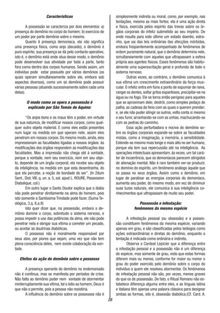 28
Características
A possessão se caracteriza por dois elementos: a)
presença do demônio no corpo do homem; b) exercício de
um poder por parte demônio sobre o mesmo.
Quanto â presença demoníaca, ela não significa
uma presença física, como anjo (decaído), o demônio é
puro espírito; sua presença se dá pelo contacto operativo,
isto é, o demônio está onde atua desse modo, o demônio
pode desenvolver sua atividade por toda a parte, tanto
fora como dentro dos corpos humanos. Sendo assim, um
indivíduo pode estar possuído por vários demônios (os
quais operam simultaneamente sobre ele, embora sob
aspectos diversos), como um só demônio pode possuir
várias pessoas (atuando sucessivamente sobre cada uma
delas).
O modo como se opera a possessão é
explicado por São Tomás de Aquino:
“Os anjos bons e os maus têm o poder, em virtude
de sua natureza, de modificar nossos corpos, como qual-
quer outro objeto material. E como eles estão presentes
num lugar na medida em que operam nele, assim eles
penetram em nossos corpos. Do mesmo modo, ainda, eles
impressionam as faculdades ligadas a nossos órgãos: às
modificações dos órgãos respondem as modificações das
faculdades. Mas a impressão não chega até à vontade,
porque a vontade, nem seu exercício, nem em seu obje-
to, depende de um órgão corporal; ela recebe seu objeto
da inteligência, na medida em que esta desentranha, do
que ela percebe, a noção de bondade do ser”. (In 2dum
Sent., Dist. VIII, q. un. a. 5, sol. apud L. ROURE, Possession
Diabolique, col.)
Em outro lugar o Santo Doutor explica que o diabo
não pode penetrar diretamente na alma do homem, pois
isto somente a Santíssima Trindade pode fazer. (Suma Te-
ológica, 3,q. 8,a.8)
Isto quer dizer que, na possessão, embora o de-
mônio domine o corpo, sobretudo o sistema nervoso, e
possa impedir o uso das potências da alma, ele não pode
penetrar nela e obrigar sua vítima a cometer um pecado,
ou aceitar as doutrinas diabólicas.
O possesso não é moralmente responsável por
seus atos, por piores que sejam, uma vez que não tem
plena consciência deles, nem existe colaboração da von-
tade.
Efeitos da ação do demônio sobre o possesso
A presença operante do demônio no endemoniado
não é contínua, mas se manifesta por períodos de crise.
Não falta ao demônio poder nem vontade de atormentar
ininterruptamente sua vítima, tal o ódio ao homem; Deus é
que não o permite, pois a pessoa não resistiria.
A influência do demônio sobre os possessos não é
simplesmente indireta ou moral, como, por exemplo, nas
tentações, mesmo as mais fortes; ela é uma ação direta
e física, exercida pelos espírito das trevas sobre os ór-
gãos corporais do infeliz submetido ao seu império. De
onde resulta para este último um estado doentio, estra-
nho, que sai das leis ordinárias das afecções mórbidas,
embora freqüentemente acompanhado de fenômenos de
ordem puramente natural, que o demônio determina nele,
simultaneamente com aqueles que ultrapassam a esfera
própria aos agentes físicos. Esses fenômenos são habitu-
almente uma superexcitação geral e profunda de todo o
sistema nervoso.
Outras vezes, ao contrário, o demônio comunica à
sua vítima um crescimento extraordinário da força mus-
cular. O infeliz entra em fúria a ponto de espumar de raiva,
ranger os dentes,soltar gritos espantosos,precipitar-se na
água ou no fogo. Ele se torna então perigoso para aqueles
que se aproximam dele; destrói, como simples pedaço de
palha, as cadeias de feno com as quais o querem prender;
e, se ele não puder atingir os outros, volta conta si mesmo
o seu furor, arranhando-se com as unhas, machucando-se
com as pedras do caminho.
Essa ação perturbadora e nociva do demônio so-
bre os órgãos corporais expande-se sobre as faculdades
mistas, como a imaginação, a memória, a sensibilidade.
Estende-se mesmo mais longe e mais alto no ser humano,
porque ela tem sua repercussão até na inteligência. As
operações intelectuais apresentam, às vezes, um tal cará-
ter de incoerência, que os demoníacos parecem atingidos
de alienação mental. Não é raro também ver-se produzir,
no domínio do espírito, um fenômeno análogo àquele que
se passa no seus órgãos. Assim como o demônio, em
lugar de paralisar as energias corporais do demoníaco,
aumenta seu poder, do mesmo modo, em vez de diminuir
suas luzes naturais, ele comunica à sua inteligência co-
nhecimentos que ultrapassam de muito seu poder.
Possessão e infestação:
fenômenos da mesma espécie
A infestação pessoal (ou obsessão) e a posses-
são constituem fenômenos da mesma espécie, variando
apenas em grau, e são classificadas pelos teólogos como
ações extraordinárias e diretas do demônio, enquanto a
tentação é indicada como ordinária e indireta.
Observa o Cardeal Lepicier que a diferença entre
a infestação pessoal e a possessão não é um diferença
de espécie, mas somente de grau, visto que estas formas
diferem mais ou menos, conforme for maior ou menor o
grau do poder exercido pelo demônio sobre o corpo do
indivíduo a quem ele resolveu atormentar. Os fenômenos
de infestação pessoal não são, por vezes, menos graves
do que os de possessão. De fato, o Ritual Romano não es-
tabelece diferença alguma entre eles, e as línguas latina
e italiana têm apenas uma palavra clássica para designar
ambas as formas, isto é, obsessão diabólica.(Cf. Card. A.
 