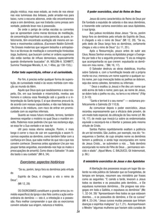34
plação mística; mas esse estado, ao invés de nos elevar
nas vias luminosas dos êxtases, pode arrastar-nos para
baixo, rumo a escuros abismos, onde não encontraremos
anjos e sim demônios, que nos tratarão como presas sem
vontade, podendo levar-nos à possessão.
De onde o perigo de certas escolas ou correntes
que se apresentam como meras técnicas de meditação,
de concentração espiritual ou coisa parecida, as quais, in-
felizmente, têm encontrado aceitação até mesmo em se-
tores e movimentos católicos. (Escrevem Noldin-Schmitt:
“As Gnoses modernas que seguem teósofos e antropóso-
fos e as técnicas de meditação e concentração hinduístas
(ioga, budismo), que buscam conhec er ordens superiores
não estão isentas de influxo demoníaco, especialmente
quando diretamente buscados” (H. NOLDIN-A. SCHMITT,
Summa Theologiae Moralis, II, nn, 1 48ss, pp 138-155).)
Evitar toda superstição, refrear a vã curiosidade,
Por fim, é preciso evitar qualquer forma de supers-
tição, de curiosidade malsã e às vezes mórbida com rela-
ção ao mundo do Além.
Aquilo que Deus quis que soubéssemos a esse res-
peito, Ele, em sua bondade e misericórdia, revelou aos
homens e colocou essa Revelação sob a guarda e a in-
terpretação da Santa Igreja. E aí que devemos procurá-la,
de acordo com nossas capacidades, e não nas falácias de
advinhos e de médiuns, com risco de entrar em promis-
cuidade com os espíritos infernais.
Quanto ao nosso futuro imediato, terreno, também
devemos respeitar o mistério no qual Deus o mantém en-
volto. Podemos rezar pedindo-Lhe que nos esclareça algo,
se essa for a Sua vontade e se isso for
útil para nossa eterna salvação. Porém, ir mais
longe é correr o risco de cair em superstição e assim fi-
carmos expostos ao demônio, como também faltar com a
confiança em Deus,que sabe melhor do que nós o que nos
convém conhecer. Devemos antes agradecer-Lhe por nos
poupar tantas angústias, escondendo-nos hoje os males e
preocupações de amanhã. Como disse o Salvador:”A cada
dia basta o seu cuidado” (Mt 6, 34).
Exorcismo: aspectos históricos
“Se eu, porém, lanço fora os demônios pela virtude
do
Espírito de Deus, é chegado a vós o reino de
Deus”.
(Mt 12, 28)
OS EXORCISMOS constituem a grande arma (ou re-
médio específico) da Igreja e dos fiéis contra a ação extra-
ordinária do demônio — isto é, a infestação e a posses-
são. Para melhor compreender o que são os exorcismos
convém estudar sua origem, natureza e história.
O poder exorcístico, sinal do Reino de Deus
Jesus dá como característica do Reino de Deus por
Ele fundado a expulsão de satanás e dos seus demônios,
e transmite este carisma exorcístico aos seus Apóstolos,
à sua Igreja.
Aos judeus incrédulos disse Jesus: “Se eu, porém
lanço fora os demônios pela virtude do Espírito de Deus,
é chegado a vós o reino de Deus” (Mt 12, 28). “Se eu,
pelo dedo de Deus lanço fora os demônios, certamente
chegou a vós o reino de Deus” (Lc 11, 20 ).
Após a Ressurreição, pouco antes de subir aos
Céus, Nosso Senhor enviou os Apóstolos pregar o Evange-
lho por todo e fez a seguinte promessa:“E eis os milagres
que acompanharão os que crerem: expulsarão os demô-
nios em meu nome...”(Mc 16, 17).
O Salvador destruiu as obras diabólicas, triunfou
sobre Satanás e, com a humilhação levada até a própria
morte na cruz, mereceu um nome superior a qualquer ou-
tro nome, por cuja invocação todos os joelhos se dobram,
seja dos seres celestes, terrestres ou infernais:
“ Deus o exaltou (a Jesus) e lhe deu um nome que
está acima de todo o nome; para que, ao nome de Jesus,
se dobre todo o joelho no céu, na terra e no inferno” (Filip
2, 9-10).
“Santo e terrível é o seu nome!” — exclamara pro-
feticamente o Salmista (Sl 110,9).
Ao comunicar depois o poder exorcístico, Jesus
recordou expressamente que a eficácia dele provém, de
um modo todo especial, da utilização do Seu nome (cf. Mc
16, 17); de modo que invocá-Lo sobre os endemoniados
equivale a esconjurá-los e libertar a pessoa pela mesma
virtude de Cristo.
Santos Padres repetidamente exaltam a potência
de um tal remédio. São Justino, por exemplo, nos diz: “In-
voquemos o Senhor, de cujo simples nome os demônios
temem a potência; e ainda hoje esconjurados em nome
de Jesus Cristo... se submetem a nós ... Todo demônio
esconjurado no nome do Filho de Deus ... permanece ven-
cido e atado”. (Apud Mons. C. BALDUCCI, Gli Indemoniati,
p. 86.)
O ministério exorcístico de Jesus e dos Apóstolos
A libertação dos possessos ocupa um lugar tão sa-
liente na vida pública do Salvador que os Evangelistas, de
tempos em tempos, resumem seu ministério por frases
como as seguintes: “E caindo a tarde, levaram a Jesus
todos os doentes e os possuídos pelo demônio... e Ele
expulsava numerosos demônios... Ele pregava nas sina-
gogas em toda a Galiléia, e expulsava os demônios” (Mc
1, 32-34; 39) “Apresentavam-lhes todos os que estavam
doentes..., e os possuídos do demônio, e Ele os curava”
(Mt 4, 23-24). “Jesus curava muitas pessoas que tinham
doenças e espíritos malignos” (Lc 7, 21). Acompanhavam
o Mestre “algumas mulheres que haviam sido curadas de
 