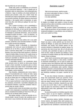 36
das de praticá-los em nome da Igreja.
Desde cedo, porém, se estabeleceu um cerimonial
para os exorcismos batismais — isto é, aqueles que se
procediam sobre os catecúmenos, como preparação para
o Batismo; e logo se constituiu uma classe particular de
pessoas para proceder a eles. Era a ordem menor dos
exorcistas que surgia na Igreja latina, com a incumbência,
num primeiro momento, de realizar apenas os exorcismos
batismais, e não aqueles sobre os possessos, os quais,
como ficou dito, eram feitos por qualquer fiel, sem man-
dato especial.
Com o passar do tempo e com a consolidação e
expansão da Igreja, a freqüência do poder exorcístico
carismático foi diminuído, se bem que de forma desigual
conforme os lugares; os fiéis se voltaram então, nos casos
de infestação ou possessão demoníaca, para as pessoas
revestidas do poder de ordem — isto é, os diáconos, os
sacerdotes e os bispos — e igualmente, como era natural.
exorcistas dos catecúmenos.
A Igreja sancionou essa prática com o seu poder
ordinário, conferindo a tais exorcistas também a faculda-
de e o poder de exorcizar possessos.
Entretanto, devido à dificuldade no diagnosticar
a possessão, bem como por causa da delicadeza e im-
portância de um tal oficio, a Igreja foi limitando pouco a
pouco o exercício desse poder a um número restrito de
pessoas. Uma carta do Papa Santo Inocêncio I a Decêncio
, bispo de Gubbio (Itália), do ano de 416, supõe já que os
exorcismos sobre possessos eram feitos em Roma unica-
mente por sacerdotes ou diáconos que para isso tinham
recebido autorização episcopal.
O exorcistado passará a ser considerado desde
então somente como um dentre os vários graus através
do qual o futuro sacerdote se preparava para as ordens
maiores. Embora essa ordem menor concedesse sempre
um poder efetivo sobre Satanás, o exercício desse poder
ficava ligado a outros requisitos.
Essa disciplina, estabelecida pelo menos desde o
século V, foi prevalecendo com o tempo em toda a Igreja
do Ocidente, até tornar-se norma universal, e assim che-
gou até os nossos dias com o Código de Direito Canônico
de 1917 (cânon 1151) e o novo Código de 1983 (cânon
1172), os quais mantiveram a reserva dos exorcismos so-
bre possessos unicamente a sacerdotes delegados para
tal respectivo Ordinário, o qual deve considerar neles es-
peciais dotes de virtude e ciência.
Quanto à ordem menor do exorcistado, ela confinou
a existir como preparação ao sacerdócio na Igreja latina
até ser completamente abolida por Paulo VI em 1972, jun-
tamente com as demais ordens menores.
Nas Igrejas orientais, o oficio de exorcista era co-
nhecido desde o século IV, porém não constituía uma or-
dem menor e seus membros não faziam parte do clero.
Exorcismo: o que é?
“Nós te elo exorcizamos, espírito imundo...
em nome e pelo poder de Jesus (+) Cristo...”
(Exorcismo contra Satanás
e os anjos apóstatas)
OS EXORCISMOS CONSTITUEM atos insignes de
fé religião e de religião, pois supõem a crença no poder
soberano de Deus sobre os demônios, sendo mesmo uma
aplicação prática dessa crença.
No presente capítulo aprofundaremos um pouco
mais a noção de exorcismo, em que consistem, qual o seu
fundamento teológico e a sua eficácia, como se dividem e
sobre quem podem ser feitos.
Noção e divisão
Os exorcismos não são simples orações a Deus, á
Virgem aos anjos e santos pedindo que nos livrem dos
ataques do Maligno, ou graças para enfrentá-los. Isso é
necessário, sem dúvida, mas constitui apenas um dos
recursos ordinários à disposição de qualquer pessoa. Os
exorcismos são mais do que isso: são um ato pelo qual
o exorcista, pela autoridade da Igreja ou pela força do
nome de Deus, impõe ao demônio que obedeça e cesse
a presença ou atuação nefasta que está exercendo sobre
lugares, coisas ou pessoas.
Assim, fazem-se exorcismos sobre lugares e coisas
(incluindo aí o reino vegetal e o reino animal, e também
os elementos atmosféricos), com os quais se proíbe que
o demônio exerça más influências sobre eles (infestação
local); praticam-se igualmente exorcismos sobre pessoas
atormentadas ou perturbadas pelos espíritos malignos
(infestação pessoal) ou até possuídas por eles (possessão
diabólica), que têm a finalidade de libertar essas pessoas
das influências maléficas e do poder e domínio de Sa-
tanás.
No caso das criaturas irracionais, a adjuração se
dirige mais propriamente àquele que queremos mover;
isto é, ou se dirige a Deus, a modo de súplica, para que
evite que essas criaturas sirvam de instrumento do de-
mônio; ou se dirige ao demônio, impondo-lhe que deixe
ou cesse de se servir delas. E este é o sentido da adju-
ração da Igreja nos exorcismos e também nas bênçãos
deprecatórias contra ratos, gafanhotos, vermes e outros
animais nocivos.
Os exorcismos podem ser divididos segundo vários
critérios. Assim, no que diz respeito à solenidade com
que se fazem, os exorcismos se classificam em solenes
e simples.
Os exorcismos solenes, também chamados exor-
cismos maiores, são àqueles feitos sobre pessoas pos-
sessas, e visam libertá-las do domínio exercido sobre elas
pelo espírito do mal. Constituem o exorcismo-tipo, isto é,
 
