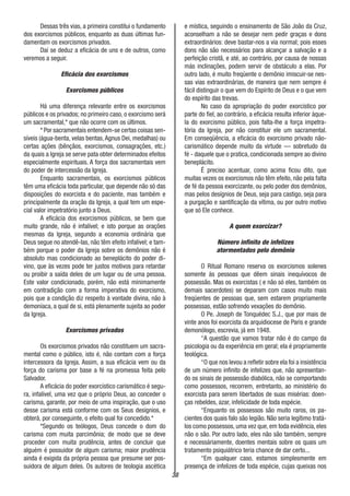 38
Dessas três vias, a primeira constitui o fundamento
dos exorcismos públicos, enquanto as duas últimas fun-
damentam os exorcismos privados.
Daí se deduz a eficácia de uns e de outros, como
veremos a seguir.
Eficácia dos exorcismos
Exorcismos públicos
Há uma diferença relevante entre os exorcismos
públicos e os privados; no primeiro caso, o exorcismo será
um sacramental,* que não ocorre com os últimos.
* Por sacramentais entendem-se certas coisas sen-
síveis (água-benta, velas bentas,Agnus Dei, medalhas) ou
certas ações (bênçãos, exorcismos, consagrações, etc.)
da quais a Igreja se serve pata obter determinados efeitos
especialmente espirituais. A força dos sacramentais vem
do poder de intercessão da Igreja.
Enquanto sacramentais, os exorcismos públicos
têm uma eficácia toda particular, que depende não só das
disposições do exorcista e do paciente, mas também e
principalmente da oração da Igreja, a qual tem um espe-
cial valor impetratório junto a Deus.
A eficácia dos exorcismos públicos, se bem que
muito grande, não é infalível; e isto porque as orações
mesmas da Igreja, segundo a economia ordinária que
Deus segue no atendê-las, não têm efeito infalível; e tam-
bém porque o poder da Igreja sobre os demônios não é
absoluto mas condicionado ao beneplácito do poder di-
vino, que às vezes pode ter justos motivos para retardar
ou proibir a saída deles de um lugar ou de uma pessoa.
Este valor condicionado, porém, não está minimamente
em contradição com a forma imperativa do exorcismo,
pois que a condição diz respeito à vontade divina, não à
demoníaca, a qual de si, está plenamente sujeita ao poder
da Igreja.
Exorcismos privados
Os exorcismos privados não constituem um sacra-
mental como o público, isto é, não contam com a força
intercessora da Igreja. Assim, a sua eficácia vem ou da
força do carisma por base a fé na promessa feita pelo
Salvador.
A eficácia do poder exorcístico carismático é segu-
ra, infalível, uma vez que o próprio Deus, ao conceder o
carisma, garante, por meio de uma inspiração, que o uso
desse carisma está conforme com os Seus desígnios, e
obterá, por conseguinte, o efeito qual foi concedido.*
*Segundo os teólogos, Deus concede o dom do
carisma com muita parcimônia; de modo que se deve
proceder com muita prudência, antes de concluir que
alguém é possuidor de algum carisma; maior prudência
ainda é exigida da própria pessoa que presume ser pos-
suidora de algum deles. Os autores de teologia ascética
e mística, seguindo o ensinamento de São João da Cruz,
aconselham a não se desejar nem pedir graças e dons
extraordinários: deve bastar-nos a via normal; pois esses
dons não são necessários para alcançar a salvação e a
perfeição cristã, e até, ao contrário, por causa de nossas
más inclinações, podem servir de obstáculo a elas. Por
outro lado, é muito freqüente o demônio imiscuir-se nes-
sas vias extraordinárias, de maneira que nem sempre é
fácil distinguir o que vem do Espírito de Deus e o que vem
do espírito das trevas.
No caso da apropriação do poder exorcístico por
parte do fiel, ao contrário, a eficácia resulta inferior àque-
la do exorcismo público, pois falta-lhe a força impetra-
tória da Igreja, por não constituir ele um sacramental.
Em conseqüência, a eficácia do exorcismo privado não-
carismático depende muito da virtude — sobretudo da
fé - daquele que o pratica, condicionada sempre ao divino
beneplácito.
É preciso acentuar, como acima ficou dito, que
muitas vezes os exorcismos não têm efeito, não pela falta
de fé da pessoa exorcizante, ou pelo poder dos demônios,
mas pelos desígnios de Deus, seja para castigo, seja para
a purgação e santificação da vítima, ou por outro motivo
que só Ele conhece.
A quem exorcizar?
Número infinito de infelizes
atormentados pelo demônio
O Ritual Romano reserva os exorcismos solenes
somente às pessoas que dêem sinais inequívocos de
possessão. Mas os exorcistas ( e não só eles, também os
demais sacerdotes) se deparam com casos muito mais
freqüentes de pessoas que, sem estarem propriamente
possessas, estão sofrendo vexações do demônio.
O Pe. Joseph de Tonquédec S.J., que por mais de
vinte anos foi exorcista da arquidiocese de Paris e grande
demonólogo, escrevia, já em 1948.
“A questão que vamos tratar não é do campo da
psicologia ou da experiência em geral; ela é propriamente
teológica.
“O que nos levou a refletir sobre ela foi a insistência
de um número infinito de infelizes que, não apresentan-
do os sinais de possessão diabólica, não se comportando
como possessos, recorrem, entretanto, ao ministério do
exorcista para serem libertados de suas misérias: doen-
ças rebeldes, azar, infelicidade de toda espécie.
“Enquanto os possessos são muito raros, os pa-
cientes dos quais falo são legião. Não seria legítimo tratá-
los como possessos, uma vez que, em toda evidência, eles
não o são. Por outro lado, eles não são também, sempre
e necessáriamente, doentes mentais sobre os quais um
tratamento psiquiátrico teria chance de dar certo...
“Em qualquer caso, estamos simplesmente em
presença de infelizes de toda espécie, cujas queixas nos
 