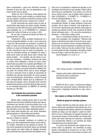 39
fazem compreender a gama dos infortúnios humanos.
Tomados de pena por eles, nós nos perguntamos a que
meios recorrer para os ajudar.
“Então nos vêm à lembrança certas páginas dos
nossos Santos Livros, certas orações ou práticas litúrgi-
cas que supõem a influência do demônio, presente muito
além das regiões onde temos o costume de o confinar”.
O autor recomenda que nesses casos se usem os
sacramentais (água-benta, sal bento), orações, bênçãos,
o Exorcismo de Leão XVIII (Exorcismo contra Satanás e os
anjos apóstatas), etc. (J. de TONQUEDEC S.J., Quelques
aspects dei l‘action de Satan eu ce monde, p. 493.)
Por seu lado, o exorcista da diocese de Roma, Pe.
Gabriele Amorth, comenta:
“Atualmente o Ritual considera diretamente só o
caso de possessão diabólica, ou seja, o caso mais grave
e mais raro. Nós exorcistas nos ocupamos, na prática, de
todos os casos nos quais percebemos uma intervenção
satânica: os casos de infestação diabólica (que são mui-
to mais numerosos do que os casos de possessão) , os
casos de infestação pessoal, de infestação de casas e
ainda outros casos nos quais temos visto a eficácia das
nossas orações. ... Por exemplo, não são claros os con-
fins entre possessos e infestados; tampouco são claros
os confins entre infestados e vítimas de outros males:
males físicos que podem ser causados pelo Maligno; ma-
les morais (estados habituais de pecado, sobretudo nas
formas mais graves), nos quais certamente o Maligno tem
sua parte. Por exemplo tenho visto às vezes vantagem
em usar o exorcismo breve na ajuda ao sacramento da
Confissão nas pessoas endurecidas em certos pecados,
como os homossexuais. Santo Afonso, o Doutor da Igreja
para a Teologia Moral, falando para os confessores, diz
que antes de qualquer coisa o sacerdote deve exorcizar
privadamente quando se encontra diante de algo que pos-
sa ser infestação demoníaca” (G. AMORTH, Un esorcista
racconta, pp. 199-200.)
Uso freqüente dos exorcismos simples
e dos exorcismos privados
Nesses casos a solução parece estar no uso mais
freqüente dos exorcismos (públicos) simples (que são sa-
cramentais e por isso têm a uma força própria, que é a da
Igreja), por parte dos sacerdotes — tanto exorcistas como
não-exorcistas, já que não exigem delegação especial —
sobre todas essas pessoas que, sem serem possessas,
são perseguidas ou influenciadas pelo demônio.
É o que recomendam os Moralistas; assim os jesu-
ítas Pes. H. Noldin e A. Schmitt:
“Deve-se persuadir muitíssimo os ministros da
Igreja a que mais freqüentemente façam uso do exorcis-
mo simples, lembrando-se das palavras do Senhor: Em
meu nome expulsarão os demônios; façam uso sobretudo
sobre aqueles que sejam objeto de tentação veemente
sobre penitentes nos quais percebem dificuldades em ex-
citar a dor e os propósitos a respeito dos pecados, ou em
manifestar sinceramente os seus pecados. Podem utilizar
esta fórmula ou semelhantes: Eu te ordeno, em nome de
Jesus, espírito imundo, que te afastes desta criatura de
Deus” (H. NOLDIN S.J. - A. SCHMITT S.J. - G. HEINZEL S.J.,
Summa Theologiae Moralis, p. 43.)
Nada impede — como veremos — que em tais
circunstâncias também os leigos pratiquem exorcismos
privados, não só sobre si mesmos, mas igualmente so-
bre terceiros importunados pelo demônio, observadas as
cautelas que adiante se dirão. Pois as palavras de Nosso
Senhor lembradas acima — Em meu nome expulsarão os
demônios — foram ditas a todos os fiéis.
Esse é o ensinamento também de São Tomás, ci-
tando outra passagem dos Evangelhos: “Podemos pois
adjurar os demônios pelo poder do nome de Jesus, expul-
sando-os de nós mesmos como a inimigos declarados, a
fim de evitar os danos espirituais e corporais que nos pos-
sam vir deles. Poder que nos deu o próprio Cristo:‘Eis que
eu vos dei poder de calcar serpentes e escorpiões e toda a
força do inimigo, e nada vos fará dano’ (Lc 10, 19)”.
(Suma Teológica, 2-2, q. 90, a. 2.)
Exorcismo: legislação
“Sem licença peculiar e expressado Ordinário do
lugar,
ninguém pode realizar legitimamente ente
exorcismos sobre os possessos”.
(Código de Direito Canônico)
DEPOIS DE VER a noção, o fundamento teológico
e a eficácia dos exorcismos, parece conveniente dar em
linhas gerais a legislação atualmente em vigor sobre a
matéria.
Das origens ao Código de Direito Canônico
Direito da Igreja de restringir poderes
A Igreja, detentora do poder das chaves, tem o di-
reito de reservar aos sacerdotes certas práticas que, em si
mesmas, teologicamente falando, poderiam ser realizadas
também por leigos, por não exigirem o poder de ordem.
Assim foi com a distribuição da Sagrada Eucaristia, que
nos primeiros tempos era feita também por simples fiéis,
sendo mais tarde reservada aos diáconos e sacerdotes
e só recentemente voltando a ser permitida aos leigos,
mediante licença do respectivo bispo.
Foi o que se deu igualmente com relação aos exor-
cismos sobre os possessos: nos primórdios da Igreja,
quando a abundância de carismas era um fato, os fiéis
expulsavam os demônios por força desses carismas, sem
 