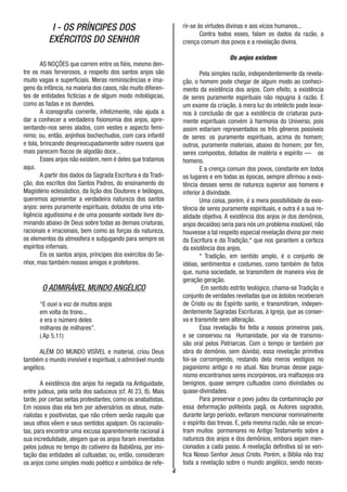 4
I - OS PRÍNCIPES DOS
EXÉRCITOS DO SENHOR
AS NOÇÕES que correm entre os fiéis, mesmo den-
tre os mais fervorosos, a respeito dos santos anjos são
muito vagas e superficiais. Meras reminiscências e ima-
gens da infância, na maioria dos casos, não muito diferen-
tes de entidades fictícias e de algum modo mitológicas,
como as fadas e os duendes.
A iconografia corrente, infelizmente, não ajuda a
dar a conhecer a verdadeira fisionomia dos anjos, apre-
sentando-nos seres alados, com vestes e aspecto femi-
nimo; ou, então, anjinhos bochechudos, com cara infantil
e tola, brincando despreocupadamente sobre nuvens que
mais parecem flocos de algodão doce...
Esses anjos não existem, nem é deles que tratamos
aqui.
A partir dos dados da Sagrada Escritura e da Tradi-
ção, dos escritos dos Santos Padres, do ensinamento do
Magistério eclesiástico, da lição dos Doutores e teólogos,
queremos apresentar a verdadeira natureza dos santos
anjos: seres puramente espirituais, dotados de uma inte-
ligência agudíssima e de uma possante vontade livre do-
minando abaixo de Deus sobre todas as demais criaturas,
racionais e irracionais, bem como as forças da natureza,
os elementos da atmosfera e subjugando para sempre os
espíritos infernais.
Eis os santos anjos, príncipes dos exércitos do Se-
nhor, mas também nossos amigos e protetores.
O ADMIRÁVEL MUNDO ANGÉLICO
“E ouvi a voz de muitos anjos
em volta do trono...
e era o número deles
milhares de milhares”.
( Ap 5,11)
ALÉM DO MUNDO VISÍVEL e material, criou Deus
também o mundo invisível e espiritual, o admirável mundo
angélico.
A existência dos anjos foi negada na Antiguidade,
entre judeus, pela seita dos saduceus (cf. At 23, 8). Mais
tarde, por certas seitas protestantes, como os anabatistas.
Em nossos dias ela tem por adversários os ateus, mate-
rialistas e positivistas, que não crêem senão naquilo que
seus olhos vêem e seus sentidos apalpam. Os racionalis-
tas, para encontrar uma excusa aparentemente racional à
sua incredulidade, alegam que os anjos foram inventados
pelos judeus no tempo do cativeiro da Babilônia, por imi-
tação das entidades ali cultuadas; ou, então, consideram
os anjos como simples modo poético e simbólico de refe-
rir-se às virtudes divinas e aos vícios humanos...
Contra todos esses, falam os dados da razão, a
crença comum dos povos e a revelação divina.
Os anjos existem
Pela simples razão, independentemente da revela-
ção, o homem pode chegar de algum modo ao conheci-
mento da existência dos anjos. Com efeito, a existência
de seres puramente espirituais não repugna à razão. E
um exame da criação, à mera luz do intelécto pode levar-
nos à conclusão de que a existência de criaturas pura-
mente espirituais convém à harmonia do Universo, pois
assim estariam representados os três gêneros possíveis
de seres: os puramente espirituais, acima do homem;
outros, puramente materiais, abaixo do homem; por fim,
seres compostos, dotados de matéria e espírito — os
homens.
E a crença comum dos povos, constante em todos
os lugares e em todas as épocas, sempre afirmou a exis-
tência desses seres de natureza superior aos homens e
inferior à divindade.
Uma coisa, porém, é a mera possibilidade da exis-
tência de seres puramente espirituais, e outra é a sua re-
alidade objetiva. A existência dos anjos (e dos demônios,
anjos decaídos) seria para nós um problema insolúvel, não
houvesse a tal respeito especial revelação divina por meio
da Escritura e da Tradição,* que nos garantem a certeza
da existência dos anjos.
* Tradiçâo, em sentido amplo, é o conjunto de
idéias, sentimentos e costumes, como também de fatos
que, numa sociedade, se transmitem de maneira viva de
geração geração.
Em sentido estrito teológico, chama-se Tradição o
conjunto de verdades reveladas que os ástolos receberam
de Cristo ou do Espírito santo, e transmitiram, indepen-
dentemente Sagradas Escrituras, à Igreja, que as conser-
va e transmite sem alteração.
Essa revelação foi feita a nossos primeiros pais,
e se conservou na Humanidade, por via de transmis-
são oral pelos Patriarcas. Com o tempo (e também por
obra do demônio, sem dúvida), essa revelação primitiva
foi-se corrompendo, restando dela meros vestígios no
paganismo antigo e no atual. Nas brumas desse paga-
nismo encontramos seres incorpóreos, ora malfazejos ora
benignos, quase sempre cultuados como divindades ou
quase-divindades.
Para preservar o povo judeu da contaminação por
essa deformação politeísta pagã, os Autores sagrados,
durante largo período, evitaram mencionar nominalmente
o espírito das trevas. E, pela mesma razão, não se encon-
tram muitos pormenores no Antigo Testamento sobre a
natureza dos anjos e dos demônios, embora sejam men-
cionados a cada passo. A revelação definitiva só se veri-
fica Nosso Senhor Jesus Cristo. Porém, a Bíblia não traz
toda a revelação sobre o mundo angélico, sendo neces-
 