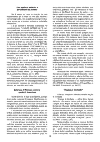 43
Para repelir as tentações e
perturbações do demônio
Não é apenas em casos ou situações de certo
modo extremas, que os leigos são livres para proceder a
exorcismos privados. Eles os podem praticar preventiva-
mente sempre que se sentirem tentados ou perturbados
pelo demônio.
É o que ensinam os moralistas e canonistas. Por
exemplo escreve o Pe. Felix M. CAPPELLO S.J.: “O exor-
cismo privado pode ser realizado por todos os fiéis.Porque
qualquer um pode, para repelir as tentações ou perturba-
ções do demônio, ordenar a ele, por Deus ou Jesus Cristo,
que não prejudique a si ou a outros. O efeito desse exor-
cismo não deriva da autoridade e preces da Igreja, uma
vez que não se faz em seu nome, mas somente pela virtu-
de do nome de Deus e Jesus Cristo”. (Felix M. CAPPELLO
S.J..Tractatus Canonico-Moralis DE SACRAMENTIS. p.84).
No mesmo sentido escreve o Pe. Marcelino ZALBA S.J.:
“Exorcismos: ... privados imperativamente (pode ser feito)
por qualquer um, somente para coarctar a influência dos
demônios...”(Marcelino ZALBA S.J., Theologiae Moralis
Compendium, p. 661).)
É igualmente o que diz o exorcista de Veneza, D.
Pellegrino Ernetti: “Para todas as outras atividades demo-
níacas acima elencadas [tentações, infestações locais e
pessoais], todos os batizados e crismados, indistintamen-
te, têm o munus e o dever de lutar juntamente com Jesus
para debelar o inimigo infernal”. (D. Pellegrino ERNETTI
O.S,B., La Catechesi di Satana, pp. 247-249.)
Em resumo: os simples fiéis podem, e até devem,
realizar exorcismos privados nas tentações ou infestações
demoníacas; não, porém, nos casos de possessão, pois os
exorcismos sobre possessos são reservados, como ficou
afirmado, aos sacerdotes autorizados.
Evitar uso de fórmulas solenes e
aparência de carisma
Quanto ao modo de fazer os exorcismos, os leigos
devem evitar o uso das fórmulas do Ritual Romano, re-
servadas apenas aos sacerdotes que receberam a devida
licença do bispo, pois tal uso podia fazer crer que se ten-
ciona fazer os exorcismos em nome da Igreja, ou seja, que
se está investido de um mandato eclesiástico.
É recomendada uma prudência particular para evi-
tar toda solenidade e formalidade, inclusive a forma im-
perativa, sempre que isso possa fazer pensar que se trata
de um carisma extraordinário, pois isso poderia causar
estranheza a muitos, dada a raridade dos carismas hoje.
É preciso precaver-se ainda contra o perigo do
escândalo, sobretudo nas possessões. Por isso, se se
tratar de possessão diabólica do corpo, relativamente à
qual tal perigo de escândalo e abuso pode ser maior, os
fiéis devem abster-se de praticar os exorcismos (aliás,
encontram-se proibidos de o fazer pela lei da Igreja), de-
vendo dirigir-se a um sacerdote; podem, entretanto, fazer
uma oração, pedindo a Deus - por intercessão de Nossa
Senhora, de São Miguel, dos anjos e dos santos — que
libertem aquela pessoa do domínio de Satanás e impeçam
que o espírito maligno faça mal a outras pessoas. Tam-
bém nos casos de infestação local ou pessoal grave, em
que a atuação do demônio seja certa ou ao menos mui-
to provável, ou haja manifestações extraordinárias, será
mais prudente abster-se da fórmula imperativa, ao fazer
exorcismos privados. O mais recomendável seria chamar
igualmente um sacerdote, sempre que possível.
Do mesmo modo, deve-se evitar qualquer proce-
dimento que possa dar a impressão de vã presunção nos
próprios méritos. O Pe. Guillerme Arendt (jesuíta belga,
cuja orientação estamos seguindo neste item) observa
que uma ordem dada ao demônio por um simples fiel, em
nome de Deus, com presunção de êxito sem ter em conta
a vontade divina, pode constituir uma tentação a Deus,
uma vez que é quase obrigá-Lo a interferir por respeito
ao próprio Nome.
Mas quando não há essa presunção e se espera
únicamente em Deus e no poder do nome e da cruz de
Cristo, então não há esse perigo. Nesse caso, o que se
está fazendo é apenas uma oração a Deus, que Ele aten-
derá segundo seus augustos desígnios. Trata-se também
de um ato de fé e de esperança na promessa do Redentor
de que aqueles que cressem teriam o poder de expulsar
os demônios.
Quando se tratar somente de repelir a tentação do
diabo pecar para pecar, é conveniente desprezar e calcar
aos pés, pela virtude de Cristo, a soberba diabólica, com
exprobação imperativa,de modo que o inimigo confundido
seja posto em fuga em virtude de sua própria impotência.
(Cf. 6. ARENDT, De Sacramentalibus, n. 311 apud Mons. c.
BALDUCCI, Gli Indemoniati, pp. 99-100.)
“Orações de libertação”
Cabe aqui uma palavra sobre as chamadas orações
de libertação.
“Orações de libertação — define Mons. Corrado
Balducci - são aquelas com as quais pedimos a Deus,
à Virgem, a São Miguel, aos Anjos e aos Santos sermos
libertos das influências maléficas de Satanás. São muito
distintas dos exorcismos, nos quais nos dirigimos ao dia-
bo, ainda que em nome de Deus, da Virgem, etc.; distintas
seja pelo destinatário direto, seja obviamente pela mo-
dalidade, pelo tom: deprecativo e suplicante no primeiro
caso, imperativo e ameaçador no segundo”. (Mons. C.
BALDUCCI, El diablo, p. 261.)
Nessas orações, em vez de se impor ao demônio,
em nome de Jesus Cristo, que deixe aquela pessoa, aque-
le lugar, ou que cesse aquela situação, implora-se a Deus
que — pelos méritos de Nosso Senhor, pela intercessão
de Nossa Senhora, dos Anjos, dos Santos, de pessoas vir-
tuosas — nos proteja e liberte do jugo do Maligno ( sem
 