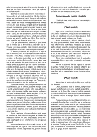 46
entrar em comunicação voluntária com os demônios e
pedir que eles façam ou concedam coisas que superam
as forças humanas.
Está fora de dúvida que o demônio intervém espon-
taneamente, de um modo sensível, na vida dos homens;
porque não haveria ele de intervir diante da solicitação de
uma vontade humana? Não há nisto nada que seja con-
trário á ordem das coisas, nem da parte de Deus, nem do
demônio. Da parte de Deus, Ele pode permitir à ação do
demônio como castigo para o homem por causa de suas
faltas,* ou como provação para a vítima, ou para algum
outro efeito que Ele conhece, nos Seus desígnios de sabe-
doria e justiça. Do lado do demônio, está bem de acordo
com a sua psicologia atender a uma solicitação que tanto
lisonjeia seu orgulho, gratifica seu ódio a Deus e do ho-
mem, e satisfaz seu desejo de fazer o mal.
*É o que pensava santo Agostinho, o qual afirma
que os homens que se dedicam à su perstição “ são en-
tregues, como suas vontades más merecem, aos anjos
prevaricadores, para Lerem escarnecidos e enganados”.
O homem pode entrar em relação com os anjos e
com os demônios, uma vez que uns e outros são seres in-
teligentes e livres. Nessa condição, tanto o homem quanto
os anjos e os demônios podem fazer uso de sua liberdade
e unir-se para a obtenção de um fim comum. Mas, para
isso, é preciso haver um ponto de contacto entre uns e
outros; quer dizer, é preciso que uns e outros tenham dis-
posições análogas. Quando as relações são estabelecidas
entre seres de natureza diversa, é evidente que o ser de
natureza superior impõe as suas disposições ao inferior:
é a lei do mais forte. Se o ser mais elevado é um espírito
bom (isto é, um anjo) o acordo se faz para o bem; se,
ao contrário, o ser mais elevado é um espírito maligno, o
acordo não pode fazer-se senão para o mal. Pois o demô-
nio, espírito pervertido, não visa senão o mal.
Como todo contrato,cada parte procura atender aos
seus interesses. Se, de um lado, o espírito maligno aceita
o acordo unicamente para o mal, a outra parte, o homem,
poderá exigir que esse mal lhe traga alguma vantagem,
ao menos subjetiva: dinheiro, honras, vingança, prazer; do
contrário, não haverá razão para haver acordo.
Por sua inteligência e seu poder, os demônios são
superiores aos homens. Eles conhecem os segredos da
natureza e os agentes físicos bem melhor que os sábios
jamais chegarão a conhecer. Eles são capazes de produzir
resultados surpreendentes e mesmo, quando isso serve
a seus pérfidos desígnios, obter vantagens materiais que
recorrem a eles.
Como é evidente, o homem não tem poder sobre
os demônios e estes não são obrigados a atender aos
desejos do homem, não o faz porque esteja a isso obri-
gado; seja forçado a isso pelo homem, mas sim porque
satisfaz à
sua soberba ver-se solicitado pelo homem, e até
venerado por ele, em lugar de Deus; de outro lado, aten-
dendo a esses pedidos, ele pratica o mal, quer em relação
a terceiros, como se dá com freqüência, quer em relação
ao próprio solicitante, cuja alma conduz à perdição, que é
o que ele tem em vista ao aceitar o pacto.
Espécies de pacto: explícito e implícito
É certo que pode haver, que houve e ainda há pac-
tos com o demônio.
1º Pacto explícito
O pacto com o demônio consiste num acordo entre
uma pessoa e o demônio, pelo qual essa pessoa se obriga
a algo em relação ao demônio, em troca da ajuda deste
para conseguir aquela vantagem que deseja.
Muitas vezes o pacto é feito por escrito, e o demô-
nio exige que o homem o assine com o próprio sangue.
Para estabelecer o pacto não é necessário que as duas
partes estejam presentes pessoalmente: elas podem atu-
ar por meio de procuradores. O demônio quase sempre
é representado pelo feiticeiro, pai-de-santo, médium etc.
E isto já nos encaminha para o estudo da feitiçaria, da
magia, da macumba, que será feito a seguir.
Outras vezes o pacto se faz por meio de sociedades
secretas iniciáticas e com certas formalidades ou ritos es-
tabelecidos.
Por fim, há ocasiões em que o pacto se faz com
a aparição real do demônio. Há casos de feiticeiros que
têm um comércio habitual com o Espírito das trevas, o
qual vêem sob as mais variadas formas: humana, animal,
fantástica.
2º Pacto implícito
Mas, ao lado do pacto explícito, há o pacto implícito
cor demônio.
É fácil, sobretudo para os cristãos, compreender
que um pacto formal, um recurso explícito ao demônio é
contrário à lei de Deus. Mas o recurso implícito, mediante
práticas supersticiosas nem sempre aparece claramen-
te como um recurso ao Maligno e choca menos o senso
moral.
Para que se possa dizer que há pacto implícito com
o demônio é preciso, bem entendido, que se tenha uma
esperança mais ou menos firme de que o efeito pretendi-
do realmente será obtido; também é preciso que se trate
de práticas feitas com seriedade e não por mera brinca-
deira (embora seja muito perigoso brincar nessa matéria,
pois o demônio pode tomar a coisa a sério). Como esse
efeito não pode ser esperado dos meios empregados (que
evidentemente não são aptos para conduzir a esse resul-
tado), ao menos implicitamente, se crê na presença de
certas forças misteriosas, extra-naturais, para obter aque-
le resultado. Que forças são essas? Se não vêm de Deus
(seja diretamente ou indiretamente, através dos seus an-
jos ou da Igreja), de onde procederão?
 