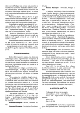 5
sário recorrer à Tradição, Esta, como se sabe, encontra-se
recolhida nos documentos dos Santos Padres* e escrito-
res eclesiásticos dos primeiros tempos, assim como nos
documentos do Magistério - Papas e Concílio - na Liturgia
e nos monumentos da Antiguidade cristã (catacumbas ce-
mitérios, etc.).
*Chamam-se Santos Padres ou Padres da Igreja
certos escritores eclesiásticos antigos, que se distingui-
ram pela doutrina ortodoxa e santidade de vida e são re-
conhecido Igreja como testemunhas da tradição divina.
A existência dos anjos é uma verdade de fé,* pro-
vada pela Escritura e pela Tradição. A Sagrada Escritura
refere-se inúmeras vezes a seres racionais, inferiores a
Deus e superiores aos homens; logo, segundo ela, esses
seres, que nós denominamos anjos, existem.
* Verdade de fé é aquela que se encontra na Reve-
lação e é proposta pela Igreja aos fiéis como verdade que
se deve crer. A negação pertinaz de uma verdade de fé
constitui a heresia.
Essa verdade foi definida solenemente como dog-
ma pelo concílio IV de Latrão (1215): “Deus.., desde o
princípio do tempo criou do nada duas espécies de seres
— os espirituais e os corporais, isto é, os anjos e o mun-
do”. De forma igual se expressa o I Concílio do Vaticano
(1870).
Os nove coros angélicos
Existem diferenças entre os anjos, mas não consta
na Revelação qual sua origem nem seu modo preciso. É
questão de livre discussão se os anjos são todos da mes-
ma espécie, ou se existem tantas espécies quantos são os
coros, ou se cada indivíduo constitui uma espécie por si
(opinião de São Tomás).
De acordo com uma tradição que remonta ao Pseu-
do-Dionísio Areopagita,* os teólogos costumam agrupá-
los em nove ordens ou coros angèlicos, distribuídos em
três hierarquias ( os nomes são tomados da Sagrada
Escritura):*
*Renomado escritor eclesiástico dos primeiros sé-
culos, cuja identidade não se estabeleceu ainda ao certo,
durante muito tempo confundido com o sábio convertido
por São Paulo no Areópago de Atenas (cf. At 17, 34). Uma
de suas obras mais célebres é De coelesti hierarquia —
Sobre a hierarquia celeste, na qual estabelece a ordem
dos Anjos, deteminada pelo seu grau de assimilação a
Deus, de união com Deus, do dom de luz divina que rece-
bem e transmitem aos Anjos inferiores.
* Por exemplo: Serafins ( Is 6,2); Querubins ( Gen
3,24; Ex 25, 18; 3 Reis 6,23; Sl 17, 11; Ez 10,3; Dan 3,55);
Arcanjos ( 1 Tes 4,15; Jud 9); Anjos, Potestades, Virtudes
( 1 Ped 3,22); Principados, Dominações ( Ef 1,20-21); Tro-
nos (Col 1,16).
Primeira hierarquia - Serafins, Querubins, Tro-
nos;
Segunda hierarquia - Dominações, Potestades,
Virtudes;
Terceira hierarquia - Principados, Arcanjos e
Anjos.
Os anjos dos três primeiros coros ou primeira hie-
rarquia - Serafins, Querubins e Tronos contemplam e glo-
rificam continuamente a Deus:“Vi o Senhor sentado sobre
um alto e elevado trono... Os Serafins estavam por cima
do trono ... E clamavam um para o outro e diziam: Santo,
Santo, Santo, é o Senhor Deus dos exércitos” (Is 6, 1-3 ).“
O Senhor reina ... está sentado sobre querubins” (Sl 98,1);
os três coros seguintes - Dominações, Virtudes e Potes-
tades - ocupam-se do governo do mundo; finalmente, os
três últimos - Principados,Arcanjos e Anjos - executam as
órdens de Deus: “Bendizei ao Senhor, vós todos os seus
anjos, fortes e poderosos, que executais as suas ordens e
obedeceis as suas palavras” (Sl 102, 20).
Todos eles podem entretanto ser chamados gene-
ricamente anjos, estando à disposição de Deus para exe-
cutar suas vontades. Embora o Evangelho, na Anunciação
a Maria, se refira ao anjo Gabriel ( Lc 1,26), isto não quer
dizer que ele pertença à última das hierarquias angélicas,
pois a sublimidade dessa embaixada leva a supor que se
trate de um dos primeiros espíritos que assistem diante
de Deus.
Os três arcanjos - como são conhecidos comu-
mente São Miguel, São Gabriel e São Rafael - pertencem,
provavelmente, à mais alta hierarquia angélica. Falare-
mos deles mais adiante.
Embora não conheçamos, o número exato dos an-
jos, sabemos, pelas Escrituras e pela Tradição, que são
muitíssimos,. É o que lemos no livro do Apocalipse: “E
ouvi a voz de muitos anjos em volta do trono ... e era o
número deles milhares e milhares”
(Apoc 5, 11). E no livro de Daniel: “Eram milhares
de milhares de milhares (os anjos) que o serviam, e mil
milhões os que assistiam diante dele” (Dan 7, 10).
Muitos teólogos deduzem que o número dos anjos
é superior ao dos homens que existiram desde o princípio
do mundo e existirão até o fim dos tempos. A razão disso
é dada por São Tomás ao dizer que, tendo Deus procurado
principalmente a perfeição do universo ao criar os seres,
quanto mais estes forem perfeitos, Deus os terá criado
com maior prodigalidade. Ora, os anjos são mais perfeitos
que os homens, logo foram criados em maior número.
A NATUREZA ANGÉLICA
“Então o anjo do Senhor tornou-o pelo
alto da cabeça e, tendo-o pelos cabelos,
levou-o com a impetuosidade do seu espírito até
Babilônia,
sobre a cova”
(Dan 14, 32-35)
É TAL O ESPLENDOR de um anjo, que as pessoas às
quais eles aparecem muitas vezes se prostram por terra
 
