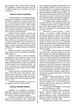 51
evocar espíritos do Além, é herético além de impossível.
Essa superstição é condenada não apenas como ilícita
ou contrária à moral cristã, mas também como herética
e contrária à fé.
Atuação do demônio no Espiritismo
“Os vivos, do lado de cá”, comenta Dom Boaventu-
ra Klopenburg “não dispõem de meios eficientes que pos-
sam causar a manifestações de espíritos do lado de lá,
isto é, do mundo para além da natureza humana ou para
além da morte. Do lado de lá, porém, existem espíritos
malignos que teriam muito interesse em perturbar , trans-
tornar e perverter os do lado de cá. Não o podem fazer à
vontade, porque sua liberdade é limitada pela permissão
divina, e Deus não o permite facilmente”.
Espiritismo faculta ao demônio o ambiente mais
propício para que o espírito satânico possa se manifes-
tar: “Todas as disposições objetivas e subjetivas aí estão.
Nada, absolutamente nada falta para que o demônio se
sinta á vontade e em casa própria. Dir-se-ia que o cen-
tro espírita e principalmente o terreiro de Umbanda é o
domicílio de Satanás, como o templo cristão é a casa do
Senhor”, conclui o mesmo prelado. (Frei Boaventura KLO-
PPENBUJRG O.F.M., Atuação do Demônio no Espiritismo,
pp. 113-122.)
Não há, pois, dúvida de que as práticas supersti-
ciosas espíritas o homem sob a influência de Satanás e
podem conduzir até
possessão. “O demônio — observa o Cardeal Ale-
xis Lepiquando um homem colabora com ele em práticas
supersticioimente exerce sobre esse indivíduo a mais
ornei e implacável E chama a atenção pan as práticas
espíritas: “Não pode balda de que atuar como médium é
o mesmo que expor-se aos da obsessão diabólica ... Re-
correr a um médium é, pois, equia cooperar na obsessão
de uma pessoa” (Cardeal A. LEPICIER, O Mundo invisível,
pp. 287, 222-223.)
Por isso o próprio Deus, no Antigo Testamento, con-
denou a indos mortos: “Não se ache entre vós ... quem
consulte pitonisas adivinhos, ou indague dos mortos a
verdade. Porque o Senhor abomina todas estas coisas e
por tais maldades exterminará estes povos à tua entrada”
(Deut 18 , 10-12).
Tudo isto mostra o perigo extremo em que se colo-
cam aqueles que recorrem a práticas espíritas.
Macumba, Candomblé, Umbanda...
Juntamente com o espiritismo, a macumba, o
candomblé, a umbanda, estão amplamente difundidas no
Brasil; nelas é freqüente o recurso ao demônio, sob no-
mes africanos de supostas entidades espirituais.
A macumba, o candomblé e a umbanda são dife-
rentes formas de sincretismo de ritos e crenças pagãs
africanas com elementos externos do Cristianismo (ima-
gens, invocações), do espiritismo reencarnacionista e de
cultos indígenas brasileiros. Essas formas superticiosas
de religião baseiam-se em princípios dualistas: elas ad-
mitem a existência de entidades boas e entidades más
igualmente poderosas; acreditam que estas últimas, em-
bora inimigas do homem, devem entretanto ser cultuadas,
para evitar que se vinguem, fazendo o mal. Daí deriva o
mais completo amoralismo, pela negação da distinção en-
tre o bem e o mal, fundamento de toda a moralidade.*
*A antropólogo Vagner Gonçalves da Silva, que
apresentou uma tese na Universidade de São Paulo sobre
o Candomblé discorrendo sobre as religiões afro-brasi-
leiras, afirma: “Nessas religiões não existe o conceito de
bem e de mal e por isso são mal-compreendidas” (“Folha
de S. Paulo”, 29-7-92).
Infelizmente, o número de pessoas — mesmo
católicas — que recorrem a trabalhos, despachos (ou
seja sacrifícios oferecidos ao demônio sob a invocação
de divindades pagãs) para solucionar seus problemas,
satisfazer suas paixões ou ambições, e mesmo prejudi-
car outros, é cada vez maior. E isso em todas as classes
sociais; por exemplo, nos últimos anos, por ocasião das
eleições para preenchimento de cargos políticos em todos
os níveis, grande número de candidatos recorreu publica-
mente a pais-de-santo, médiuns videntes, etc., conforme
noticiou a imprensa.
Exú, entidade à qual se oferecem os sacrifícios
nesses cultos, não é outro senão o próprio demônio con-
forme demonstra Dom Boaventura Kloppenburg, citando
livros umbandistas:“Toda e qualquer reunião de Umbanda
inicia com um presente oferecido ao Exu ‘agente mágico
universal, por cujo intermédio o mundo dos vivos se co-
munica com o mundo espiritual, em seus diversos planos’
(Doutrina e Ritual de Umbanda, Rio, 1951, p. 117).... E não
se diga que o culto de Exu é exclusivo da Quimbanda, da
Macumba, do Candomblé ou do Batuque.” E faz descrição
do livro O Espiritismo e a Lei de Umbanda, de A. Fontenel-
le, sacerdote de umbanda, o qual afirma:“Na Umbanda os
Exus são constantemente invocados e trabalho algum é
começado sem que sejam salvadas (isto é reverencidas)
essa entidades” (p. 12).
Prossegue o bispo de Nova Hamburgo: “O Sr. Alu-
ísio Fontenelle ... e outros doutrinadores de Umbanda,
identifica sem mais os exus com o que nós católicos de-
nominamos demônios (p. 93, 103-116) onde descreve a
história da revolta dos anjos, chefiadas por Lúcifer: estes
anjos revoltados são os exus”).*
*Frei Boaventura KLOPPENBURG, A Demonolatria
nos Terreiros de Umbanda, pp. 139-I40.
Até mesmo um dicionário corrente da língua por-
tuguesa, o chamado Dicionário Aurélio, assim define:
“Exú (Do ioruba) S.m. 1. Bras. Orixá que representa as
potências contrárias ao homem, e assimilado pelos afro-
baianos ao Demônio dos católicos, porém cultuados por
eles, porque o temem; 2. Bras. NE. v. Diabo.”
As pessoas que se envolvem com as práticas de
 