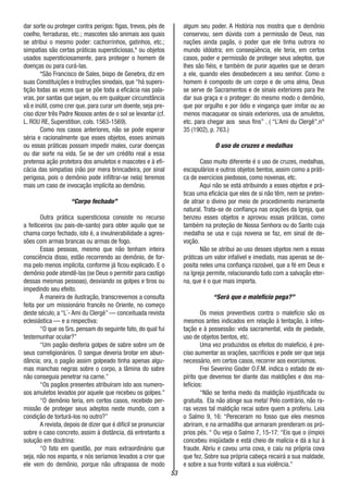 53
dar sorte ou proteger contra perigos: figas, trevos, pés de
coelho, ferraduras, etc.; mascotes são animais aos quais
se atribui o mesmo poder: cachorrinhos, gatinhos, etc.;
simpatias são certas práticas supersticiosas,* ou objetos
usados supersticiosamente, para proteger o homem de
doenças ou para curá-las.
*São Francisco de Sales, bispo de Genebra, diz em
suas Constituições e Instruções sinodais, que “há supers-
tição todas as vezes que se põe toda a eficácia nas pala-
vras, por santas que sejam, ou em qualquer circunstância
vã e inútil, como crer que, para curar um doente, seja pre-
ciso dizer três Padre Nossos antes de o sol se levantar (cf.
L. ROU RE, Superstition, cols. 1563-1569).
Como nos casos anteriores, não se pode esperar
séria e racionalmente que esses objetos, esses animais
ou essas práticas possam impedir males, curar doenças
ou dar sorte na vida. Se se der um crédito real a essa
pretensa ação protetora dos amuletos e mascotes e à efi-
cácia das simpatias (não por mera brincadeira, por sinal
perigosa, pois o demônio pode infiltrar-se nela) teremos
mais um caso de invocação implícita ao demônio.
“Corpo fechado”
Outra prática supersticiosa consiste no recurso
a feiticeiros (ou pais-de-santo) para obter aquilo que se
chama corpo fechado, isto é, a invulnerabilidade a agres-
sões com armas brancas ou armas de fogo.
Essas pessoas, mesmo que não tenham inteira
consciência disso, estão recorrendo ao demônio, de for-
ma pelo menos implícita, conforme já ficou explicado. E o
demônio pode atendê-las (se Deus o permitir para castigo
dessas mesmas pessoas), desviando os golpes e tiros ou
impedindo seu efeito.
À maneira de ilustração, transcrevemos a consulta
feita por um missionário francês no Oriente, no começo
deste século, a “L´- Ami du Clergé” — conceituada revista
eclesiástica — e a respectiva:
“O que os Srs. pensam do seguinte fato, do qual fui
testemunhar ocular?”
“Um pagão desferia golpes de sabre sobre um de
seus correligionários. O sangue deveria brotar em abun-
dância; ora, o pagão assim golpeado tinha apenas algu-
mas manchas negras sobre o corpo, a lâmina do sabre
não conseguia penetrar na carne.”
“Os pagãos presentes atribuíram isto aos numero-
sos amuletos levados por aquele que recebeu os golpes.”
“O demônio teria, em certos casos, recebido per-
missão de proteger seus adeptos neste mundo, com a
condição de torturá-los no outro?”
A revista, depois de dizer que é difícil se pronunciar
sobre o caso concreto, assim à distância, dá entretanto a
solução em doutrina:
“O fato em questão, por mais extraordinário que
seja, não nos espanta, e nós seríamos levados a crer que
ele vem do demônio, porque não ultrapassa de modo
algum seu poder. A História nos mostra que o demônio
conservou, sem dúvida com a permissão de Deus, nas
nações ainda pagãs, o poder que ele tinha outrora no
mundo idólatra; em conseqüência, ele teria, em certos
casos, poder e permissão de proteger seus adeptos, que
lhes são fiéis, e também de punir aqueles que se deram
a ele, quando eles desobedecem a seu senhor. Como o
homem é composto de um corpo e de uma alma, Deus
se serve de Sacramentos e de sinais exteriores para lhe
dar sua graça e o proteger: do mesmo modo o demônio,
que por orgulho e por ódio e vingança quer imitar ou ao
menos macaquear os sinais exteriores, usa de amuletos,
etc. para chegar aos seus fins” . ( “L’Ami du Clergê”,n°
35 (1902), p. 763.)
O uso de cruzes e medalhas
Caso muito diferente é o uso de cruzes, medalhas,
escapulários e outros objetos bentos, assim como a práti-
ca de exercícios piedosos, como novenas, etc.
Aqui não se está atribuindo a esses objetos e prá-
ticas uma eficácia que eles de si não têm, nem se preten-
de atrair o divino por meio de procedimento meramente
natural. Trata-se de confiança nas orações da Igreja, que
benzeu esses objetos e aprovou essas práticas, como
também na proteção de Nossa Senhora ou do Santo cuja
medalha se usa e cuja novena se faz, em sinal de de-
voção.
Não se atribui ao uso desses objetos nem a essas
práticas um valor infalível e imediato, mas apenas se de-
posita neles uma confiança razoável, que a fé em Deus e
na Igreja permite, relacionando tudo com a salvação eter-
na, que é o que mais importa.
“Será que o malefício pega?”
Os meios preventivos contra o malefício são os
mesmos antes indicados em relação à tentação, à infes-
tação e à possessão: vida sacramental, vida de piedade,
uso de objetos bentos, etc.
Uma vez produzidos os efeitos do malefício, é pre-
ciso aumentar as orações, sacrifícios e pode ser que seja
necessário, em certos casos, recorrer aos exorcismos.
Frei Severino Gisder O.F.M. indica o estado de es-
pírito que devemos ter diante das maldições e dos ma-
lefícios:
“Não se tenha medo da maldição injustificada ou
gratuita. Ela não atinge sua meta! Pelo contrário, não ra-
ras vezes tal maldição recai sobre quem a proferiu. Leia
o Salmo 9, 16: “Pereceram no fosso que eles mesmos
abriram, e na armadilha que armaram prenderam os pró-
prios pés. “ Ou veja o Salmo 7, 15-17: “Eis que o (ímpio)
concebeu iniqüidade e está cheio de malícia e dá a luz à
fraude. Abriu e cavou urna cova, e caiu na própria cova
que fez. Sobre sua própria cabeça recairá a sua maldade,
e sobre a sua fronte voltará a sua violência.”
 