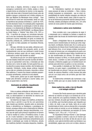 57
numa bacia, o degolou, derramou o sangue no cálice,
consagrou-o juntamente com a hóstia, acabou a missa
e depois tomou as entranhas do menino; no dia seguinte,
minha mãe levou tudo à Dumesnit [outra bruxa], para ele
destilar o sangue e, juntamente com a hóstia, preparar um
filtro que Madame de Montespan levou consigo”. Esse
fato terrível foi muito bem documentado, tendo em vista
a importância das pessoas envolvidas e, a partir de 1679,
durante dezesseis meses, foi analisado pelos magistrados
franceses, redundando na condenação à morte de várias
pessoas e no afastamento de Madame de Montespan da
Corte. (Bernardette de CASTELBAJAC, Les Messes Noires
au Grand Siècle, in “Historia” Hors Série n°35, 1974, p.
105). O sacrifício de crianças em cerimônias demonía-
cas é uma das constantes das práticas de bruxaria; hoje,
continuam a ocorrer, realizadas, em geral, no contexto da
macumba, umbanda, etc., conforme veremos mais adian-
te, ao narrar os fatos passados em Guaratuba (Paraná),
em 1992.
Até aqui, referindo-nos aos sabás, utilizamos sem-
pre o verbo no passado. Uma pergunta, porém, se põe
inevitavelmente: uma vez que continuam a existir bruxos
e feiticeiras (embora quase não em esses nomes), não
continuarão a existir hoje também os sabás?
Há notícias de que sim: em vários lugares da Euro-
pa e dos Estados Unidos têm ocorrido reuniões de feiticei-
ros, que se apresentam como tais, e chamadas por eles
mesmos com o nome de sabás. Se tudo quanto ficou aci-
ma descrito se passa nessas reuniões, não há dados para
responder. Entretanto, muitas dessas práticas inegável
que se dão em contextos de bruxaria, macumba e outros
ritos satânicos. E mesmo fora desses contextos passam-
se coisas semelhantes, conforme se verá adiante.
Sendo assim, parece que se pode responder sem
hesitar pela afirmativa: continuam a ocorrer sabás, com
todo, ou quase todo o seu horror.
Destruição de colheitas, impedimento
da geração, doenças
Entre os poderes atribuídos às feiticeiras está o de
causarem danos materiais e físicos aos homens e ani-
mais, ou desencadearem os elementos da natureza por
meio de artes mágicas e demoníacas.
Ao tratarmos da magia e do malefício, já dissemos
que se Deus o permitir (o que Ele faz com parcimônia)
nada impede que demônio, atuando sobre os elementos
físicos e atmosféricos ou fisiológicos e psicológicos do
homem, provoque efeitos como a destruição de colheitas,
impedimento da geração, doenças desconhecidas, e ou-
tros. Isso ele opera para provocar impaciência no homem
e fazê-lo revoltar-se contra a Providência divina. O caso
de Jó é muito ilustrativo a este respeito. Outras vezes,
porém, de provoca esses fenômenos extraordinários para
atender à solicitação que recebe de feiticeiros, através
dos malefícios (também chamados despachos, trabalhos,
arranjos, feitiços).
Os historiadores registram em diversas épocas
casos pessoas de todas as condições — Reis e nobres,
simples burgueses ou camponeses - que se viram im-
possibilitados de manter relações conjugais, por efeito de
malefícios. Em muitos desses casos, pode-se supor tra-
tar-se de fenômenos puramente naturais (doenças desco-
nhecidas, estados psicológicos anômalos, etc.); em certo
número de vezes poderá ter havido ação demoníaca.
Lobisomem e outros seres fantásticos
Tema correlato com o que acabamos de expor é
o relacionado com a realidade ou fantasia a respeito do
alegado poder das bruxas de transformarem pessoas em
animais.
Desde a Antigüidade fala-se da possibilidade de
homens serem transformados em bichos por artes mági-
cas.Assim, na Odisséia. Homero (séc. IX a.C.) conta que os
companheiros de Ulisses foram transformados em porcos
pela feiticeira Circe. Já em tempos cristãos mencionam-
se casos de homens que, em consequência de pacto com
o demônio ou por efeito de algum feitiço, transformam-se
ou são transformados em animais. Em relatos de mis-
sionários europeus na África, no século passado e ainda
neste século, e também na selva amazônica, aparecem
menções a feiticeiros pagãos que se transformavam em
animais para aterrorizar os padres e os neo-conversos.
Essa questão é estudada por São Tomás e outros
Doutores, os quais negam a possibilidade de o homem
ser transformado em animal. E isto por uma razão funda-
mental, de natureza filosófica: a alma humana não pode
unir-se a um corpo como o de um bicho, que não é ade-
qüado a ela.
Os testemunhos entretanto são numerosos e dig-
nos de crédito para que se possa duvidar da realidade
dos fatos.
Como explicá-los, então, à luz da filosofia
e da teologia católica?
O mesmo São Tomás assevera que o demônio pode
deformar ao máximo os traços e os membros de um ho-
mem, dando-lhe uma aparência fantástica. Não mais do
que isso. Contudo, ele pode agir também sobre a fantasia
e os sentidos, quer da própria pessoa, quer daqueles que
a vêem, de modo a que, por ilusão, tanto ela se sente
transformada em bicho, como os demais têm a impressão
de estar vendo um animal, ou um ser fantástico, meio ho-
mem meio animal: um lobisomem, por exemplo. (Cf. Suma
Teológica, I,q.91; 105,a. ad 1; 114,a.4 ad 2.)
Os inquisidores Henrique Kramer e Jacó Sprenger
analisam a questão e contam o caso de um homem que
julgava transformar-se em lobo: de fato ele caía em sono
profundo, e por ação do demônio sobre sua fantasia e sua
sensibilidade, julgava que corria com os lobos, atacava e
 