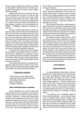 58
devorava crianças, satisfazia seus instintos com as lobas,
etc. Na realidade, o demônio entrava em um lobo que fa-
zia todos esses estragos, de maneira a deixar vestígios
daquela alucinações.
Relatam ainda outro caso, de uma jovem que, ten-
do sido enfeitiçada por uma bruxa, era vista por todos
como uma potranca, e ela própria se via assim. Levada
à presença de São Macário, este sofria a ilusão dos de-
mais e a via como ela era: uma bela moça. Rezando sobre
ela, o Santo fez com que cessasse o encantamento e a
jovem voltasse a se sentir e a ser vista normalmente. (H.
KRAMER - J. SPRENGER, O Maneio das Feiticeiras, pp.
153-154.)
Às vezes o demônio pode possuir um animal (um
lobo por exemplo), e fazê-lo realizar coisas fantásticas. Ele
pode, ainda, para obter seus desígnios perversos, formar
um boneco de animal ou ser fantástico, do mesmo modo
que, como vimos, pode fazer o boneco de um homem. (
Esta poderia ser uma explicação para certos seres fantás-
ticos como dragões, mulas- sem-cabeça, sacis-pererês,
caiporas e outros tantos, assim corno fantasmas e assom
brações que, mesmo deixando de lado os exageros e fan-
tasias da imaginação popular exaltada, não há dúvida de
que de vez em quando se manifestam realmente.)
Há inúmeros casos históricos de animais misterio-
sos, que assolam certas regiões dizimando o rebanho e
aterrorizando as populações, sem que jamais se conse-
guisse capturá-los por meio de armadilhas, nem matá-los
com armas de corte ou de fogo: as lâminas não penetra-
vam em seus corpos e as balas de grosso calibre não lhes
causavam o menor dano.
Um dos casos mais famosos foi o da besta feroz de
Gévaudan (região da França) no reinado de Luiz XV (séc.
XVIII), que até hoje intriga os historiadores; supõem alguns
que se tratasse de um lobo possesso pelo demônio.
O Satanismo moderno
“Tremei, tremei, as bruxas estão de volta”.
(Palavra de ordem de um desfile feminista)
“Dez milhões de americanos
praticam magia negra”.
(B. Wenisch, Satanismo)
Vazio e frustração levam ao satanismo
Parece inacreditável que o homem moderno seja
capaz de fazer pactos com o demônio. Dir-se-ia que ele
considera tudo isso como histórias de épocas de trevas,
nas quais a ignorância e o atraso teriam levado alguns
à ilusão de terem estabelecido um comércio com seres
supostamente superiores aos homens e a procurar deles
aquilo que a ciência do tempo não lhes permitia alcançar
por outros meios. Do mesmo modo, aliás, como outros se
voltavam para Deus, para a Virgem, os anjos e os santos
do céu. Uns e outros se auto-sugestionariam e acredita-
riam ter obtido o que almejavam, por concessão de seres
ou forças sobrenaturais.
Mas o homem atual, homem quase já do terceiro
milênio, não teria necessidade nem de uma coisa nem
de outra: bastar-lhe-iam a ciência e a técnica, as quais,
somadas ao seu trabalho, garantir-lhe-iam os elementos
para a completa felicidade nesta terra: máquinas e apa-
relhos para lhe reduzirem os esforços; remédios e trata-
mentos para conservarem a saúde para o trabalho, e a
disposição, para o prazer.
Essa concepção materialista (e ingenuamente oti-
mista) contrasta com os fatos que se passam diariamente
sob os olhos até do observador menos atento: ai estão
nas páginas dos jornais e nos noticiários da televisão, as
notícias de crimes hediondos, praticados fim de conseguir
de forças extra-naturais uma vantagem para si próprio, ou
para terceiros, ou um mal para algum inimigo.
Na realidade, ao mesmo tempo em que a ciência
e a técnica vão desvendando os segredos da natureza e
despertando forças que o homem já quase não consegue
controlar (basta mencionar aqui a engenharia genética,
com a planejada produção em laboratório de seres hu-
manos que se pretende perfeitos e se receia sejam mons-
truosos). Ao mesmo tempo em que isso se passa, uma
imensa sensação de vazio espiritual deixa sem sentido
todo esse processo, e faz o homem voltar-se de novo para
algo que seja mais do que a prosaica realidade concreta.
Na mesma época em que a ciência e a técnica pa-
recem não ter limites para progredir, as manifestações de
recurso a forças extra-naturais parecem maiores do que
em qualquer outra época precedente.
O neo-satanismo
Satanismo literário
Já no século passado e começos deste o movimen-
to literário teve um filão satanista ou ao menos demonó-
filo, no qual se destacaram os poetas franceses Victor
Hugo (1802-1885), Paul Valéry (1871-1945) e Charles
Baudelaire (1821-1867), o último dos quais chegou a es-
crever ladainhas satânicas.* Na Itália, o literato Giosué
Carducci (1835-1907), compôs uma Ode a Satã que se
tornou muito conhecida. O escritor Joris Karl Huysmans
(1848-1907), em seu livro Là-bas descreve um ambien-
te ocultista-satanista que havia nos círculos literários e
artísticos de Paris, inclusive com celebração de Missas
negras.
*“O romantismo ama a infelicidade, celebra as
ilustres vítimas da fatalidade ... quer se persuadir de que
o mal e a infelicidade vão ser vencidos. Satanás, nessa
literatura falaciosa e angustiada, torna-se uma figura sim-
bólica, figura na qual se reflete o esplendor do Mal, mas
figura que um dia deve ser reintegrada numa luz negra.
Vigny alimentou longamente o projeto de um Satã perdo-
ado, que será escrito muito mais tarde por Victor Hugo no
 