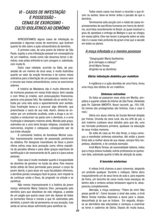 64
VI - CASOS DE INFESTAÇÃO
E POSSESSÃO -
CENAS DE EXORCISMO -
CULTO IDOLÁTRICO AO DEMÔNIO
APRESENTAMOS alguns casos de infestação ou
possessão e algumas cenas de exorcismo, que ilustram
quanto foi dito sobre a ação extraordinária do demônio.
O primeiro caso, de uma jovem do Interior de São
Paulo, sujeita a uma infestação pessoal em conseqüência
de um malefício, revela como não devemos temer o de-
mônio, mas antes enfrentá-lo com coragem e, sobretudo,
com muita fé.
Outro caso relatado, ocorrido na Itália, de pos-
sessão de um menino de onze anos, é muito ilustrativo
quanto ao valor da oração fervorosa e de outros meios
ordinários para a libertação de um possesso, mesmo sem
o recurso aos meios extraordinários, como os exorcismos
solenes.
A história de Madalena não é muito diferente da
de inúmeras pessoas em nossa triste época: bem casada
e com filhos já criados, sem preocupações financeiras,
parecia uma pessoa feliz. Na realidade ela se sentia frus-
trada por uma vida vazia e aparentemente sem sentido.
Essa frustração levou-a a procurar algo diferente, que
preenchesse o vazio de sua vida. Assim, deixou-se en-
volver por um ambiente ocultista, onde a droga e as ini-
ciações a conduziram ao pacto com o demônio, e a urna
frustração e desespero maiores ainda. Movida pela graça,
submeteu-se a uma séria terapia religiosa, constante de
exorcismos, orações e catequese, conseguindo sair de
sua triste situação.
A comovente história de Anneliese Michel cons-
titui impressionante exemplo de possessão penitencial
ou oblativa. Por desígnios insondáveis de Deus a jovem
vítima sofreu essa dura provação como vítima expiató-
ria de pecados alheios e para obter graças espirituais de
santificação e de reavivamento da fé, para si e para outras
pessoas.
Esse caso é muito revelador quanto à incapacidade
do demônio de penetrar no fundo da alma. Pois mesmo
tendo obtido de Deus permissão para possuir o corpo da
jovem alemã, e para atuar em suas faculdades inferiores,
o demônio jamais conseguiu fazê-la pecar, nem impedi-la
de continuar unida a Deus, de progredir na virtude e se
santificar.
Não menos impressionante é a história da jovem
noviça vietnamita Maria Catarina Dien, perseguida pelo
demônio para que desistisse da vida religiosa, a pedido
de um pagão que queria casar com ela. Apesar de todos
os tormentos físicos e morais a que foi submetida pelo
demônio, a jovem não só perseverou na sua vocação, mas
ainda se serviu desse sofrimento para santificar-se.
Todos esses casos nos levam a recordar o que di-
zem os santos: deve-se temer antes o pecado do que o
demônio.
Terminamos esta secção com o relato de casos im-
pressionantes de sacrifícios humanos em honra do demô-
nio, ocorridos recentemente no Brasil, os quais mostram o
grau de apostasia e entrega ao Maligno a que se chegou
em nossa pátria. Eles nos levam à pergunta sobre se esta
não é a causa mais profunda da grave crise que a sacode
em todos os planos.
A moça infestada e o menino possesso
“Desgraçado! Maria Santíssima
já te esmagou a cabeça!”
(Irmã Maria Teresa
dirigindo-se ao demônio)
Glória: infestação diabólica por malefício
A vigilância e a ação decidida de uma freira, livrou
uma moça dos efeitos de um malefício.
Sintomas estranhos
Os fatos se passaram anos atrás em Marília, sim-
pática e pujante cidade do Interior de São Paulo. (Reletado
pelo Pe. Gabriele AMORTH, Nuovi racconti, pp. 105-108.
Os nomes dos protagonistas são fictícios, mas o caso é
real.)
Glória era aluna interna da Escola Normal dirigida
por freiras. Oriunda da zona rural, ela era órfã de pai; o
avô materno custeava seus estudos para que ela, uma
vez formada professora primária, ajudasse na educação
de seus irmãos menores.
De volta de casa ao fim das férias, a moça come-
çou a manifestar sintomas estranhos. Até então a jovem
tinha sido a melhor aluna de sua classe, sempre fôra res-
peitosa, obediente, e de conduta exemplar.
Irmã Maria Teresa, de nacionalidade italiana, notou
que a moça estava mudada; outras professoras se queixa-
ram dela, sobretudo quanto à falta de atenção às aulas.
O lencinho misterioso
A zelosa Irmã chamou-a para conversar, alegando
um pretexto qualquer. Durante o colóquio, Glória abriu
maquinalmente um de seus livros de aula e, para espanto
da freira, um lencinho de cores muito vivas esvoaçou de
dentro dele e embora ambas tentassem agarrá-lo, desa-
pareceu completamente.
Aterrada, a moça exclamou: “Pobre de mim! Não
posso perdê-lo”. Como tocasse o sinal das aulas, a Irmã
Maria Teresa mandou depressa a aluna para a classe,
desconfiada já do que se tratava. Em seguida, dirigiu-
se ao dormitório das educandas e começou a examinar
os livros e cadernos de Glória. Depois de muita busca,
 