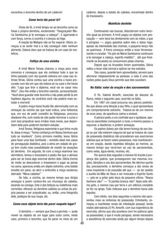 65
encontrou o lencinho dentro de um caderno!
Como teria ido parar lá?
Cheia de fé, a Irmã dirigiu-se ao lencinho como se
fosse o próprio demônio, exclamando: “Desgraçado! Ma-
ria Santíssima já te esmagou a cabeça!”. E agarrando-o
com força, correu à cozinha e o lançou ao fogo.
A reação do Maligno não se fez esperar: Glória co-
meçou a se sentir mal e a não conseguir reter nenhum
alimento. Estava claro que se tratava de um caso de ma-
lefício.
Feitiço de uma vizinha
A Irmã Maria Teresa chamou a moça para nova
conversa e conseguiu que ela contasse tudo o que se
tinha passado com ela quando estivera em casa nas úl-
timas férias. Glória contou que uma vizinha a havia pro-
curado num dia em que ela estava só na casa e lhe havia
dito: “Logo que tirar o diploma, você vai se casar meu
filho!”. Deu-lhe então o lencinho colorido, acrescentando:
“Você deve guardar este lencinho e não pode perdê-lo em
hipótese alguma; do contrário você não poderá mais es-
tudar e morrerá!
A pobre moça havia ficado tão aterrorizada com as
ameaças da vizinha (ao que tudo indica, uma feiticeira)
que, em vez de pedir conselho às Religiosas, procurou
obedecer-lhe, com medo de não poder terminar o curso e
com isso prejudicar seus irmãos mais novos, que depen-
diam dela para poderem também estudar.
Irmã Teresa, Religiosa experiente e que tinha muita
fé, disse à moça:“Tenha confiança em Nossa Senhora que
tudo se resolverá”. Como primeira medida, levou Glória
para fazer uma boa Confissão - remédio ideal nos casos
de perseguição diabólica, pois a alma em estado de gra-
ça tem muito mais possibilidade de resistir às vexações
do demônio. Em seguida, foi com a moça examinar seu
dormitório; tomou o travesseiro e pediu-lhe que o abrisse
para ver se havia algo anormal dentro dele. Glória tremia
de medo ao descosturar o travesseiro e jogar as penas
na cama; apareceu então um objeto estranho, uma bolota
envolta em pano; ao abrir o embrulho a moça exclamou
aterrada: “Meus cabelos!”
De fato, a vizinha, ao mesmo tempo que dirigia
ameaças á jovem cortara-lhe um chumaço de cabelos,
levando-os consigo. Este é dos feitiços ou malefícios mais
correntes: oferecer ao demônio cabelos ou unhas da pró-
pria pessoa a ser prejudicada; ou, então, uma fotografia
dela, pedaços de sua roupa, etc.
Como esse objeto teria ido parar naquele lugar?
O demônio — sempre que Deus o permita — pode
mover os objetos de um lugar para outro como, neste
caso, primeiro o lencinho, que foi parar no meio de um
caderno; depois a bolota de cabelos, encontrada dentro
do travesseiro.
Malefício desfeito
Continuando nas buscas, descobriram outro lenci-
nho igual ao primeiro. A Irmã pegou os objetos com pre-
caução — sem tocá-los diretamente com as mãos, o que
é perigoso —, jogou gasolina sobre eles e ateou fogo;
apesar da intensidade das chamas, o pequeno lenço não
se queimava. A freira começou então a rezar fervorosa-
mente e a bradar:“Os pés de Maria Santíssima continuam
a te esmagar a cabeça, espírito maldito!”, até que final-
mente os bruxedos se consumiram pelas chamas.
Depois que os bruxedos foram queimados, Glória
voltou a levar vida normal e aplicar-se nos estudos.
Tais casos, quando bem aproveitados, servem para
afervorar religiosamente as pessoas, e esta é uma das
razões pelas quais Deus permite que eles sucedam.
Na Itália: valor da oração e dos sacramentais
O Pe. Gabriel Amorth, exorcista da diocese de
Roma, relata o seguinte caso, ocorrido na Itália.
Em 1987 um casal procurou seu pároco pedindo-
lhe que desse uma bênção a seu filho, o qual apresentava
um comportamento estranho. Tratava-se de um menino
de onze anos, de aparência calma e amável.
O pároco pediu a um confrade que o ajudasse; ape-
nas os sacerdotes começaram a rezar, o menino passou a
espumar, a blasfemar, e proferir ameaças.
Os padres (talvez por não terem licença do seu bis-
po ou por não estarem seguros de que se tratava de caso
de possessão diabólica) não procederam aos exorcismos
solenes que se fazem sobre possessos, mas mantiveram-
se em oração, dando repetidas bênçãos ao menino, ao
mesmo tempo que recorriam ao uso de sacramentais,
como velas, água-benta, incenso, etc.
Por quinze dias seguidos o menino foi trazido à pre-
sença dos padres, que prosseguiram nas mesmas ora-
ções, bênçãos e uso dos sacramentais. No décimo-quinto
dia, precisamente, o demônio começou a dar sinais de
raiva impotente e de exaustão até que — ao ser pedido
o auxílio da Mãe de Deus e ser invocado o Espírito Santo
— pôs-se a gritar pela boca da pequena vítima: “Nossa
Senhora não!” — “A pomba branca não!” Após este últi-
mo grito, o menino caiu por terra e um silêncio completo
se fez na igreja. Tudo indicava que o demônio havia sido
expulso.
Com efeito, nos dias seguintes o menino não apre-
sentou mais os sintomas de possessão. Entretanto, co-
meçou a manifestar sinais de infestação pessoal, tendo
visões aterradoras.(O Pe. Amorth, com sua experiência de
exorcista, afirma que isto acontece com fre qüência após
as possessões, o que é muito perigoso, sendo necessária
a assistência do exorcista ainda por algum tempo depois
 