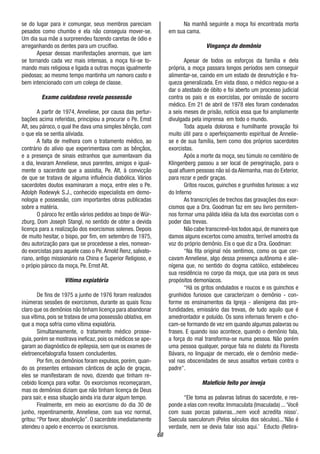 68
se do lugar para ir comungar, seus membros pareciam
pesados como chumbo e ela não conseguia mover-se.
Um dia sua mãe a surpreendeu fazendo caretas de ódio e
arreganhando os dentes para um crucifixo.
Apesar dessas manifestações anormais, que iam
se tornando cada vez mais intensas, a moça foi-se to-
mando mais religiosa e ligada a outras moças igualmente
piedosas; ao mesmo tempo mantinha um namoro casto e
bem intencionado com um colega de classe.
Exame cuidadoso revela possessão
A partir de 1974, Anneliese, por causa das pertur-
bações acima referidas, principiou a procurar o Pe. Emst
Alt, seu pároco, o qual lhe dava uma simples bênção, com
o que ela se sentia aliviada.
A falta de melhora com o tratamento médico, ao
contrário do alívio que experimentava com as bênçãos,
e a presença de sinais estranhos que aumentavam dia
a dia, levaram Anneliese, seus parentes, amigos e igual-
mente o sacerdote que a assistia, Pe. Alt, à convicção
de que se tratava de alguma influência diabólica. Vários
sacerdotes doutos examinaram a moça, entre eles o Pe.
Adolph Rodewyk S.J., conhecido especialista em demo-
nologia e possessão, com importantes obras publicadas
sobre a matéria.
O pároco fez então vários pedidos ao bispo de Wür-
zburg, Dom Joseph Stangl, no sentido de obter a devida
licença para a realização dos exorcismos solenes. Depois
de muito hesitar, o bispo, por fim, em setembro de 1975,
deu autorização para que se procedesse a eles, nomean-
do exorcistas para aquele caso o Pe.Arnold Renz, salvato-
riano, antigo missionário na China e Superior Religioso, e
o própio pároco da moça, Pe. Ernst Alt.
Vítima expiatória
De fins de 1975 a junho de 1976 foram realizados
inúmeras sessões de exorcismos, durante as quais ficou
claro que os demônios não tinham licença para abandonar
sua vítima, pois se tratava de uma possessão oblativa, em
que a moça sofria como vítima expiatória.
Simultaneamente, o tratamento médico prosse-
guia, porém se mostrava ineficaz, pois os médicos se ape-
garam ao diagnóstico de epilepsia, sem que os exames de
eletroencefalografia fossem concludentes.
Por fim, os demônios foram expulsos, porém, quan-
do os presentes entoavam cânticos de ação de graças,
eles se manifestaram de novo, dizendo que tinham re-
cebido licença para voltar. Os exorcismos recomeçaram,
mas os demônios diziam que não tinham licença de Deus
para sair, e essa situação ainda iria durar algum tempo.
Finalmente, em meio ao exorcismo do dia 30 de
junho, repentinamente, Anneliese, com sua voz normal,
gritou:“Por favor, absolvição”. O sacerdote imediatamente
atendeu o apelo e encerrou os exorcismos.
Na manhã seguinte a moça foi encontrada morta
em sua cama.
Vingança do demônio
Apesar de todos os esforços da família e dela
própria, a moça passara longos períodos sem conseguir
alimentar-se, caindo em um estado de desnutrição e fra-
queza generalizada. Em vista disso, o médico negou-se a
dar o atestado de óbito e foi aberto um processo judicial
contra os pais e os exorcistas, por omissão de socorro
médico. Em 21 de abril de 1978 eles foram condenados
a seis meses de prisão, notícia essa que foi amplamente
divulgada pela imprensa em todo o mundo.
Toda aquela dolorosa e humilhante provação foi
muito útil para o aperfeiçoamento espiritual de Annelie-
se e de sua família, bem como dos próprios sacerdotes
exorcistas.
Após a morte da moça, seu túmulo no cemitério de
Klingenberg passou a ser local de peregrinação, para o
qual afluem pessoas não só da Alemanha, mas do Exterior,
para rezar e pedir graças.
Gritos roucos, guinchos e grunhidos furiosos: a voz
do Inferno
As transcrições de trechos das gravações dos exor-
cismos que a Dra. Goodman faz em seu livro permitem-
nos formar uma pálida idéia da luta dos exorcistas com o
poder das trevas.
Não cabe transcrevê-los todos aqui,de maneira que
damos alguns excertos como amostra, terrível amostra da
voz do próprio demônio. Eis o que diz a Dra. Goodman:
“Na fita original nós sentimos, como os que cer-
cavam Anneliese, algo dessa presença autônoma e alie-
nígena que, no sentido do dogma católico, estabeleceu
sua residência no corpo da moça, que usa para os seus
propósitos demoníacos.
“Há os gritos ondulados e roucos e os guinchos e
grunhidos furiosos que caracterizam o demônio - con-
forme os ensinamentos da Igreja - alienígena das pro-
fundidades, emissário das trevas, de tudo aquilo que é
amedrontador e poluído. Os sons infernais fervem e cho-
cam-se formando de vez em quando algumas palavras ou
frases. E quando isso acontece, quando o demônio fala,
a força do mal transforma-se numa pessoa. Não porém
uma pessoa qualquer, porque fala no dialeto da Floresta
Bávara, no linguajar de mercado, ele o demônio medie-
val nas obscenidades de seus assaltos verbais contra o
padre”.
Malefício feito por inveja
“Ele toma as palavras latinas do sacerdote, e res-
ponde a elas com revolta:Immaculata (Imaculada) ...‘Você
com suas porcas palavras...nem você acredita nisso’.
Saecula saeculorum (Pelos séculos dos séculos)...’Não é
verdade, nem se devia falar isso aqui.’ Educto (Retira-
 