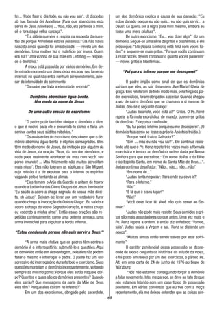 69
te)... ‘Pode falar o dia todo, eu não vou sair’. Ut discedas
ab hac famula dei Anneliese (Para que abandones esta
serva de Deus Anneliese) ...‘Não, não, ela pertence a mim,
dê o fora daqui velha carcaça”.
“É a aldeia que vive e respira na resposta da ques-
tão de porque Anneliese estava possessa: ‘Ela não havia
nascido ainda quando foi amaldiçoada’ — revela um dos
demônios. Uma mulher fez o malefício por inveja. Quem
era ela? ‘Uma vizinha de sua mãe em Leiblfing´— respon-
de o demônio.”
A moça está possuída por vários demônios. Em de-
terminado momento um deles deixa escapar seu lamento
infernal, no qual não entra nenhum arrependimento, ape-
sar da intensidade do sofrimento:
“Danados por toda a eternidade, o-oooh!”.
Demônios abominam água-benta,
têm medo do nome de Jesus
De uma outra sessão de exorcismo:
“O padre pode também obrigar o demônio a dizer
o que é nocivo para ele e encurralá-lo como o faria um
senhor contra seus súditos rebeldes.”
“Os assistentes do exorcismo descobrem que o de-
mônio abomina água-benta e objetos consagrados. Eles
têm medo do nome de Jesus, da imitação por alguém da
vida de Jesus, da oração. ‘Reze, diz um dos demônios, e
nada pode realmente acontecer de mau com você, seu
porco imundo! ... Mas felizmente não muitos acreditam
mais nisso’. Eles não toleram as súplicas a São Miguel.
cuja missão é a de expulsar para o inferno os espíritos
vagando pelo e tentando as almas.
“Eles temem o Anjo da Guarda e gritam de horror
quando a Ladainha das Cinco Chagas de Jesus é entoada:
‘Eu saúdo a adoro a chaga sagrada de vossa mão direi-
ta, oh Jesus’. Deixam-se levar por um verdadeiro furor
quando chega a invocação da Quinta Chaga: ‘Eu saúdo e
adoro a chaga do vosso Sagrado Coração, e nessa chaga
eu escondo a minha alma’. Então essas orações são re-
petidas continuamente, como uma potente ameaça, uma
arma invencível para expulsar a horda infernal.
“Estou condenado porque não quis servir a Deus!”
“A arma mais efetiva que os padres têm contra o
demônio é o interrogatório, submetê-lo a questões. Aqui
os demônios estão em desvantagem, pois eles não podem
fazer o mesmo e interrogar o padre. O padre faz um uso
agressivo do interrogatório durante todo o exorcismo.Suas
questões martelam o demônio incessantemente, voltando
sempre ao mesmo ponto: Porque eles estão naquele cor-
po? Quantos e quais são os demônios presentes? Quando
eles sairão? Que mensagens da parte da Mãe de Deus
eles têm? Porque eles caíram no Inferno?”
Em um dos exorcismos, obrigado pelo sacerdote,
um dos demônios explica a causa de sua danação: “Eu
estou danado porque eu não quis... eu não quis servir.., a
Deus!. Eu queria ser a regra para mim mesmo, embora eu
fosse uma mera criatura”.
De outro exorcismo: “Eu... vou dizer algo”, diz um
demônio. Segue-se uma série de gritos e blasfêmias, e ele
prossegue: “Ela (Nossa Senhora) está feliz com vocês to-
dos” e seguem-se mais gritos. “Porque vocês continuam
a rezar. Vocês devem continuar o quanto vocês puderem”
— novos gritos e blasfêmias.
“Fui para o inferno porque me desesperei”
O padre impôs como sinal de que os demônios
sairiam que eles, ao sair dissessem: Ave Maria! Cheia de
graça. Eles relutaram de todo modo mas, pela força do po-
der exorcístico, foram obrigados a aceitar. Quando chegou
a vez de sair o demônio que se chamava a si mesmo de
Judas, deu-se o seguinte diálogo:
“Judas Iscariote, você está aí?” Gritos. O Pe. Renz
repete a fórmula exorcística de mando, ouvem-se gritos
do demônio. E depois a confissão:
“Eu fui para o inferno porque eu me desesperei”. (O
demônio fala como se fosse o próprio Apóstolo traidor.)
“Porque você traiu o Salvador?”
“Sim ... mas eu não vou sai?”. Ele continua resis-
tindo até que o Pe. Henz repete três vezes mais a fórmula
exorcística e lembra ao demônio a ordem dada por Nossa
Senhora para que ele saísse.: ‘Em nome do Pai e do Filho
e do Espírito Santo, em nome da Santa Mãe de Deus...”.
Judas continua desafiador: “Não... não... não... não!’
“Em nome de...”
“Judas tenta negociar: ‘Para onde eu devo ir?’
“Para o Inferno.”
“Não”
“É lá que é o seu lugar!”
“Não!”
“Você deve ficar lá! Você não quis servir ao Se-
nhor!”
“Judas não pode mais resistir. Seus gemidos e gri-
tos são mais assustadores do que antes. Uma vez mais o
Pe. Renz repete a ordem, e então diz enfadado: ‘Vamos,
sáia’. Judas saúda a Virgem e sai. Renz se distende um
pouco”.
“Muitas almas estão sendo salvas por este sofri-
mento”
O caráter penitencial dessa possessão se depre-
ende de todo o conjunto da história e da atitude da moça,
e foi posto em relevo por um dos exorcistas, o pároco Pe.
Alt, em uma carta de 24 de junho de 1976 ao bispo de
Würzburg:
“Nós não estamos conseguindo forçar o demônio
a falar novamente. Isto, me parece, se deve ao fato de que
nós estamos lidando com um caso típico de possessão
penitente. Em várias conversas que eu tive com a moça
recentemente, ela me deixou entender que as coisas ain-
 