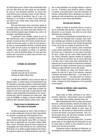 70
da ficarão piores para si. Estava muito amedrontada triste
com isso. Mas disse que deve passar por isso também.
No caso de uma possessão penitente, as coisas ficam
muito difíceis para o exorcista, porque é muito difícil en-
tender o significado da penitência. Isso foi o que o Pe.
Rodewyk S.J. de Frankfurt, me disse. A única consolação
que temos é que muitas almas estão sendo salvas por
este sofrimento”.
Este caso ilustra bem como o exorcismo, apesar de
seu poder sobre os espíritos infernais, está condicionado
à vontade de Deus, que muitas vezes pode retardar a sa-
ída do demônio segundo algum desígnio seu, como o da
provação e santificação da pessoa.
É igualmente muito revelador quanto ao que foi
dito anteriormente, sobre à incapacidade do demônio de
penetrar no fundo da alma. Pois mesmo quando tem per-
missão de Deus para possuir o corpo de uma pessoa, e
de atuar em suas faculdades inferiores, o demônio jamais
tem o poder de fazê-la pecar, de impedi-la de continuar
unidada a Deus, de progredir na virtude e se santificar,
como foi o caso de Anneliese Michel. Por isso cabe bem
lembrar aqui o que dizem os santos: deve-se temer a pe-
cado do que o demônio.
O Diabo no Convento
“Eu não a deixarei em paz
enquanto você não sair do convento”.
(Ameaça do Diabo a Maria Dien)
O DIABO NO CONVENTO: não se trata de título de
alguma novela. É o relato real de um impressionante caso
de infestação e possessão coletivas, narrado pelo próprio
exorcista que fez os exorcismos e expulsou os demônios:
Dom Louis de Cooman M.E.P., antigo bispo no Vietnã. Ele
publicou mu livro com esse título, no qual relata de modo
objetivo a ação extraordinária do demônio em um conven-
to desse país, onde foi missionário por muitos anos.’ (Mgr
Louis de COOMAN, Le Diable au Couvent et Mère Marie-
Catherine Dien, Nouvelles Éditions Latines, Paris, 1962.)
Pagão invoca os demônios para
tirar moça cio convento
Os fatos se passaram de 1924 a 1926 em Phat-Di-
êm, no então protetorado francês do Tonkin (hoje Vietnã),
no convento e noviciado das Irmãs Amantes da Cruz.
Por permissão de Deus, o demônio começou a agir
nesse convento, pela seguinte causa: Minh, um moço pa-
gão, havia-se apaixonado por uma jovem católica, Maria
Dien; a jovem, entretanto, queria ser freira e ingressou na
Congregação das Irmãs Amantes da Cruz. Inconformado,
Minh dirigiu-se ao célebre pagode budista de Den Song e
ali conjurou os gênios (na verdade demônios) a que fizes-
sem a moça abandonar sua vocação religiosa e casar-se
com ele. O demônio, para atendê-lo, passou a infestar
o convento, procurando tornar a vida nele impossível, de
maneira a obrigar Maria Dien a abandoná-lo ou então ser
expulsa por suas companheiras, que percebiam que a jo-
vem estava no centro dessa ação diabólica.
Surrada pelo demônio
Apesar de todos os tormentos físicos e morais a
que foi submetida pelo demônio, a jovem noviça não só
perseverou na sua vocação, mas ainda se serviu desse
sofrimento para santificar-se.
As primeiras manifestações extraordinárias do de-
mônio foram de infestação local e pessoal; vozes notur-
nas e pedradas que impediam as noviças de dormir. Maria
Dien, às vezes, era surrada por mão invisível durante toda
a noite. Isto se deu em meados de setembro de 1924.
O então Pe. Louis de Cooman, jovem missionário
a quem estava subordinado o convento, foi chamado pe-
las freiras que o informaram do que estava ocorrendo.
De início, o padre não deu muito crédito àquelas histó-
rias. Tomou, entretanto, algumas medidas de prudência:
proibiu as freiras de conversar com as vozes misteriosas
e de falar entre si sobre esses fatos extraordinários. Ele
esperava que em pouco tempo os fenômenos cessassem,
caso fossem de origem meramente natural, por sugestão
coletiva ou algum distúrbio nervoso das noviças.
Pelo contrário, as coisas não fizeram senão se
agravar. Na noite de 21 para 22 de setembro, enquanto
o demônio atormentava Maria Dien - o que todas as no-
viças testemunhavam — uma delas levou um crucifixo e
o apresentou à jovem freira para oscular, surpreendente-
mente, a imagem de Cristo desapareceu e só encontrada
no dia seguinte.
Pedradas no telhado, ruídos espantosos,
fantasmas
Quase todas as noites continuava a cair sobre o
convento misteriosa e aterrorizadora chuva de projéteis
— pedras, tijolos, paus, batatas, garrafas vazias, etc.
Mais impressionantes eram os ruídos, que duraram
dois anos: piados de pássaros, relinchos de cavalos, buzi-
nas de carro, sirenes de barco, choros dilacerantes, risos
sardônicos, ranger batidas, batidas de porta, toque de
tambores, etc. Isso tornava as noites terríveis e submetia
os nervos das freiras a uma prova tremenda. Sem o au-
xílio da graça divina, elas não teriam resistido: ou teriam
abandonado convento, ou ficado loucas.
O demônio havia dito à Irmã Maria Dien:“Já vieram
quatro vezes ao meu pagode (de Den Song) pedir-me que
eu a faça voltar ao mundo; eu não a deixarei em paz en-
quanto você não sair do convento”.
Começaram então as aparições de fantasmas: se-
res fantásticos, de tamanho extraordinário e aspecto ame-
 