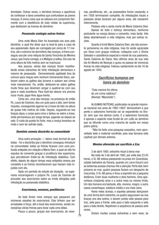 71
drontador. Outras vezes, o demônio tomava a aparência
do confessor e dava conselhos que confundiam as jovens
noviças. A única coisa que as salvava era cumprirem fiel-
mente com a obediência de tudo relatar às superioras,
que desfaziam as tramas do demônio.
Possessão contagia outras freiras
Uma noite Maria Dien foi levantada nos ares pelo
demônio, o qual lhe disse que ia levá-la para a casa do
seu apaixonado. Após ser carregada por cerca de 17 me-
tros, até o extremo do dormitório das noviças, a freira con-
seguiu oscular uma relíquia de Santa Terezinha do Menino
Jesus, que trazia consigo, e o Maligno a soltou. Ela caiu de
uma altura de três metros sem se machucar.
Aos poucos, várias das noviças foram manifes-
tando sinais estranhos de forte infestação demoníaca e
mesmo de possessão. Demonstrando agilidade fora do
comum para moças sem nenhum treinamento físico, sal-
tavam sobre os galhos das árvores e subiam aos cimos
mais inacessíveis. Ou, então, deitavam-se sobre galhos
muito finos que deveriam vergar e quebrar-se com seu
peso e nada acontecia. Para fazê-las descer era preciso
rezar muito, jogar-lhes àgua-benta.
Certa vez, uma das noviças, na presença do então
Pe. Louis de Cooman, deu um pulo para o alto, sem tomar
impulso, conseguindo agarrar-se à trave do teto na altura
de quase três metros do chão. Depois, erguendo-se nos
braços alçou o corpo para cima e deitou-se sobre a trave,
onde permaneceu por longo tempo, jogando-se depois ao
solo. O ruído da queda foi forte, mas a noviça levantou-se
rindo e sem ter sofrido nada.
Demônio semeia discórdia na comunidade
Uma outra provação — talvez mais terrível do que
todas - foi a discórdia que o demônio conseguiu introduzir
na comunidade: todas as freiras ficaram com uma pro-
funda antipatia em relação a Maria Dien, a qual só não foi
expulsa do convento graças à prudência dos superiores,
que perceberam tratar-se de infestação diabólica. Com
efeito, depois de algum tempo essa antipatia cessou por
completo e as freiras reconheceram que haviam sido in-
justas com ela.
Após um período de estudo da situação, os supe-
riores encarregaram o próprio Pe. Louis de Cooman de
proceder aos exorcismos sobre as irmãs atingidas pela
infestação ou possessão diabólica.
Exorcismos, novenas, penitências
Ao todo foram nove noviças que passaram por
inúmeras sessões de exorcismos. Elas tinham que ser
arrastadas à força. até o local dos exorcismos, sendo ne-
cessárias várias freiras para levar cada uma delas.
Pouco a pouco, graças aos exorcismos, às nove-
nas, penitências, etc., as possessões foram cessando, e
em 1926 terminaram completo. As infestações locais e
pessoais ainda duraram por alguns anos, até cessarem
inteiramente.
Piedosa vida e santa morte de Maria Catarina Dien
Apesar de todo o esforço demoníaco, nenhuma
postulante ou noviça deixou o convento; mais tarde, três
delas abandonaram a vida religiosa, mas por outras ra-
zões.
Quanto à Irmã Maria Catarina Dien, ela não somen-
te perseverou na vida religiosa, mas foi ainda agraciada
por Deus com graças místicas: colóquios com o Divino
Salvador e assistência especial e visível de sua padroeira,
Santa Catarina de Siena. Nos últimos anos de sua vida
ela foi Mestra de Noviças e guiou os passos de inúmeras
freiras na vida religiosa. Faleceu santamente no dia 16 de
agosto de 1944.
Sacrifícios humanos em
honra do demônio
“Este menino foi vítima
de um crime satânico”.
(Revista “Manchete”)
ALGUMAS NOTÍCIAS, publicadas na grande impren-
sa nacional nos anos de 1992-1993* demonstram a que
ponto o satanismo homicida vai se expandindo no Bra-
sil, sem que nos demos conta. E o satanismo homicida
é apenas o aspecto mais brutal de um culto ao demônio
que se difunde como uma mancha de azeite em nossa
pobre pátria.
*Não foi feita uma pesquisa exaustiva, nem apro-
veitado todo o material recolhido, pois isso tornaria este
capítulo por demais extenso.
Menino oferecido em sacrifício a Exu
3 de abril 1992: estranho ritual à beira-mar
Na noite de 3 de abril de 1992, por volta das 23:45
horas, o Sr. AB estava passeando na praia em Guaratuba,
cidade balneária do Paraná, quando um carro Escort com
as lanternas acesas chamou-lhe a atençâo.Perto dali,bem
próximo ao mar, quatro pessoas faziam um despacho de
macumba. O Sr.AB parou e ficou a espreitá-los a pequena
distância. Eram duas mulheres e dois homens. Uma apa-
rentava cinqüenta anos e a outra mais ou menos trinta.
Um dos homens era barbudo, alto, moreno, magro; o outro
usava cavanhaque, estatura média e era mais claro.
Havia velas acesas, e aquelas pessoas dançavam
de uma forma bem estranha: os quatro seguravam-se nos
braços uns dos outros, e davam juntos sete passos para
traz, sete para a frente, sete para o lado esquerdo e sete
para o lado direito. Repetiram a seqüência de passos sete
vezes.
Diziam muitas coisas estranhas e sem nexo; às
 