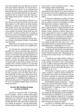 72
vezes não se entendia uma única palavra do que diziam;
outras vezes falavam claramente. O Sr. AB, de onde es-
tava, ouvia o que eles diziam: “A sua encomenda está
sendo providenciada. Logo seu presente vai chegar.Tenha
confiança, não vamos falhar! Você tem que nos ajudar a
encontrá-lo! Será um presente muito lindo! Pode acre-
ditar! Também temos pressa! É questão de dias. Tenha
paciência!”
A mulher mais velha balançava fortemente a ca-
beça, girava-a com força, dava corcovas como um cavalo
bravo, jogava-se no chão, parecia que estava possessa.
Ajoelhava-se e erguia os braços para o alto e gritava:
“Meu querido, já vou te dar o que você quer. Tenha paci-
ência! Te amo, te amo muito! Você vai ficar surpreso com
o meu presente, meu querido, vida da minha vida, meu
eterno amor! Já estamos providenciando. É questão de
dias.Tenho e certeza, você vai gostar, meu adorado!” Dizia
muitas outras coisas que o Sr. AB não entendia.
Os quatro às vezes se abraçavam e ficavam giran-
do em círculos, caindo depois de joelhos. Era assustador
o que eles faziam.
Depois de uns vinte minutos, foram embora, saindo
naquele carro Escort que estava com as lanternas ace-
sas.
O Sr. AB aproximou-se daquele local e ficou muito
assustado com o que viu: havia sete velas vermelhas e
sete pretas; um desenho feito na areia representava uma
casinha e no seu interior havia duas mãos pequenas, tal-
vez de cera ou de plástico; havia também sete bonecos
vermelhos e pretos, com chifres, talvez representando
Satanás. Um pouco mais abaixo estava o desenho de
um coração tendo um punhal feito de madeira, nas cores
vermelha, preta e amarela, cravado em seu meio. Mais
abaixo estava escrito na areia:“É o nosso juramento. Será
dia 6”.
Inexplicavelmente, uma enorme onda veio, quase
derrubando o Sr. AB, e levou tudo para dentro do mar. O
que mais o assustou é que o mar estava calmo, não ha-
vendo explicação de como surgiu aquela enorme onda,
assim tão de repente. (Depoimento de Testemunha no
inquérito policial, in G. PONTÓGLIO, Ritual satânico O sa-
crifício de Evandro, pp. 69-71. (O depoente é chamado “Sr.
AB” no livro do Delegado Pontóglio porque não autorizou
divulgar seu nome).)
7 de abril 1992: Sacrifício de criança
em honra ao demônio
Na noite de 7 de abril de 1992, na cidade balne-
ária de Guaratuba - Paraná, o menino Evandro Ramos
Caetano, de seis para sete anos de idade, foi sacrificado
ritualmente a Exu. Participaram do ritual satânico sete*
pessoas: dois pais-de-santo — Vicente de Paula Ferreira
e Osvaldo Marceneiro; três outros homens, também liga-
dos a práticas de macumba — Davi dos Santos Soares,
Francisco Sérgio Cristofolini e Airton Bardelli dos Santos;
mais a mulher e a filha do prefeito da cidade — Celina
Cordeiro Abage e Beatriz Cordeiro Abage.
*Segundo uma das testemunhas, foram sete os
participantes do ritual macabro, por ser este o número do
Exú, de acordo com as crenças cabalísticas da macumba.
Por isso, o número 7 aparece repetido muitas vezes nesta
história.
O menino fora seqüestrado na véspera por Celina
e sua filha Beatriz, no carro Escort desta última, e levado
para um galpão da serraria de propriedade do prefeito
Aldo Abage, onde se realizaria o macabro ritual.
Depois de estrangular a criança, fizeram-lhe um
talho no pescoço para que o sangue escorresse em uma
vasilha; o peito foi aberto e o coração retirado; abriram
também o ventre e extraíram as vísceras; depois, dece-
param o órgão genital do menino; em seguida, retiram o
couro cabeludo com uma navalha e cortaram as orelhas;
por fim, amputaram-lhe as mãozinhas e os dedinhos do
pé. Tudo foi recolhido em alguidares (tigelas de barro).
“O sacrifício da criança seria oferecido a ‘Exu’ que
é um espírito que tanto faz o bem como o mal” — de-
clarou posteriormente um dos macumbeiros-assassinos.
Osvaldo Marceneiro. (G. PONTÓGLIO, op. cit., p. 90.)
“O local onde o ato foi realizado era escuro, ilumi-
nado somente por sete velas brancas, sete velas pretas e
sete velas vermelhas. Durante o ritual, Osvaldo cantava
hinos de umbanda em louvor a ‘Exú”. (Depoimento do pai-
de-santo Vicente de Paula Ferreira, in G. PONTÓGLIO. op.
cit., p. 81.)
“A medida que iam sendo retirados os órgãos da
criança, Celina ia fazendo pedidos de proteção e vitória,
ou seja, proteção no comércio e ‘abrir’ o lado financeiro
e ‘força’ na política. Celina agia normalmente, não tendo
sentido nenhum tipo de repulsa durante todo o ritual”.
(Depoirneoto do pai-de-santo Osvaldo Marceneiro, in G.
PONTÓGLIO. op. cit., p. 91.)
Ao final deste, as tigelas de barro ou alguidares
contém os órgãos e o sangue do menino sacrificado fo-
ram colocados numa casinha, do tamanho de uma casa
de cachorro, construída no quintal para essa finalidade
(trata-se de uma espécie de pequeno templo dedicado a
Exu, existente em todos os terreiros de umbanda).
No interrogatório policial, às perguntas — “Por que
foi feito isso? Por que foi sacrificada a criança?” — a filha
do prefeito respondeu: “E prá vir mais fortuna, justiça...
pra minha família”. (“O Estado de S. Paulo”, 10-7-92; G.
PONTÓGLIO, op. cit., p. 135.)
Vicente de Paula disse que o trabalho foi realizado
com o objetivo de salvar da falência a serraria pertencente
à família de Celina. (G. PONTÓGLIO, op. cit., pp. 80-82.)
A revista “Manchete” (Edição de 18-7-92.) publicou
ampla reportagem sobre esse crime satânico, sob o título:
‘Este menino foi vítima de um crime satânico — Magia
negra: os rituais que ameaçam as crianças”.
Ali aparece um comentário sobre uma das auto-
ras do crime - a mulher do prefeito — muito ilustrativo
 