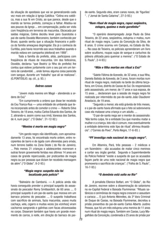 73
da situação de apostasia que vai se generalizando cada
vez mais em relação à Igreja Católica: “Celina era católi-
ca, mas a sua fé em Cristo, ao que parece, desde que o
marido se tornou prefeito, começou a falhar. Afastou-se
aos poucos da Igreja ... em compensação, podia ser vista
com freqüência em terreiros de macumba. Obcecada por
saídas mágicas, Celina decidiu levar para Guaratuba o
pai-de-santo Osvaldo Marceneiro, também conhecido por
Bruxo, quando sentiu que a situação financeira e políti-
ca da família ameaçava degringolar. Ela já o conhecia de
Curitiba, pois havia recorrido aos seus trabalhos quando o
marido estava em campanha (eleitoral) em 1988”.
Toda a família do prefeito, aliás, participava com
freqüência de rituais de macumba. Um dos feiticeiros,
Osvaldo, declarou “que Beatriz (a filha do prefeito) lhe
contou que esteve juntamente com o seu pai em um ter-
reiro de candomblé ... onde tomou alguma coisa parecida
com sangue, durante um ‘trabalho’ que ali se realizava”.
(G.PONTÓGLIO. op. cit., p. 93. )
Outros casos
“Jovem mata menino em Magé - atendendo a or-
dens de Exú”
“Em cumprimento a ordens que disse ter recebido
do Exu Tranca-Rua — uma entidade de umbanda que te-
ria incorporado antes de cometer o crime — Roberto Silva
Teixeira, de 18 anos, matou Carlos Eduardo dos Santos, de
2, atirando-o, assim como sua irmã, Vanessa dos Santos,
de 4, num poço”. (“O Globo”. 31-12-92.)
“Menino é morto em magia negra”
“Um garoto negro não identificado, com aproxima-
damente 13 anos, foi encontrado morto ontem, entre re-
cipientes de barro e de ágata com oferendas para orixás,
num terreno baldio na Zona Oeste ( do Rio de Janeiro).
... Pelo menos 21 crianças e adolescentes morreram e
outras foram gravemente feridas nos últimos 14 anos em
casos de grande repercussão, por praticantes de magia
negra ou por pessoas que diziam ter recebido mensagem
do além”.(“O Globo”. 8-2-93.)
“Magia negra: suspeito não foi
localizado pela polícia”
“Balneário de Camboriú. — A polícia ainda não
havia conseguido prender o principal suspeito do assas-
sinato do pescador Romy Smillaanitch, de 60 anos .... O
principal suspeito é um pai-de-santo que morava em um
barraco próximo do pescador. ... O suspeito trabalhava
com sacrifício de animais, fazia macumba, usava muita
cachaça, vela, cigarro e muitas vezes [os vizinhos] viram
cachorros sangrando e galinhas com facas atravessadas
no corpo. Disseram também que havia um grande movi-
mento de carros, à noite, em direção do barraco do pai-
de-santo. Segundo eles, eram canos novos, de ‘figurões’
“. (“Jornal de Santa Catarina”, 27-3-93.)
“Num ritual de magia negra, rapaz seqüestra,
estupra, queima e mata garotinha”
“O operário desempregado Jorge Paulo da Silva
Teixeira, de 22 anos, seqüestrou, estuprou e matou, num
ritual de magia negra, Luana da Conceição da Silva, de
6 anos. O crime ocorreu em Campos, no Estado do Rio.
... Na casa de Teixeira, os policiais apreenderam um livro
sobre ocultismo, roupas sujas de sangue e cartuchos da
pólvora utilizada para queimar a menina”. (“O Estado de
S. Paulo”, 2-4-93.)
“Mãe e filha mortas em ritual a Exú”
“Salete Fátima de Azevedo, de 32 anos, e sua filha,
Daniela Batista de Azevedo, de 3 anos, foram mortas num
ritual de magia negra, realizado na tarde da última terça-
feira, em Criúva, distrito de Caxias do Sul. Os responsáveis
pelo assassinato, um menor, de 17 anos e sua esposa, de
15 anos ... declararam que a sessão de magia negra foi
realizada por intermédio do pai-de-santo João Claudionir
Anastacio, de 19 anos.
“Segundo a menor, ela está grávida de três meses,
e o pai-de-santo havia afirmado que o feto só sobreviveria
caso ela matasse uma criança e um adulto. ...
“O pai-de-santo nega ser o mentor do assassinato:
‘Não tenho culpa, foi a entidade Exu que mandou matar a
mulher e a criança. Isto não é comum, mas eventualmente
a entidade determina este tipo de ritual’ afirmou Anastá-
cio”. (“Correio do Povo”, Porto Alegre, 17-6-93. )
“PF investiga rede nacional de magia negra”.
Em Altamira, Pará, três pessoas - 2 médicos e
um fazendeiro - são acusados de matar cinco meninos
e cortar seu órgão genital. Segundo o Superintendente
da Polícia Federal “existe a suspeita de que os acusados
façam parte de uma rede nacional de magia negra que
promoveria o sacrifício de crianças”. (“Folha de S. Paulo”,
16-7-93.)
“O demônio está solto no Rio”
A jornalista Ellenice Bottari, em “O Globo”, do Rio
de Janeiro, escreve sobre a disseminação do satanismo
na ex-Capital Federal e Baixada Fluminense: “Rituais sa-
tânicos e cerimônias de magia negra crescem e assustam
o carioca ... O juiz Antonio Meirelles, da 3ª Vara Criminal
de Duque de Caxias, na Baixada Fluminense, decretou a
prisão preventiva do pai-de-santo Carlos Alberto Justino
Pessoa, que há um mês estuprou uma menina de 11 anos
num ritual de magia negra. Também em Caxias, Lucy Ma-
galhães da Conceição, condenada a 25 anos de prisão por
 