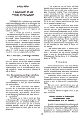 75
CONCLUSÃO
A RAINHA DOS ANJOS,
TERROR DOS DEMÔNIOS
ENCERRAMOS AQUI o estudo que nos conduziu da
maravilhosa realidade dos anjos de luz, à tenebrosa dos
anjos decaídos; da fidelidade e amor enlevado a Deus dos
primeiros, à revolta desesperada dos segundos; da solici-
tude dos anjos por nós homens, ao ódio implacável que
nos têm os demônios.
Vimos os cuidados que devemos ter em relação
a toda forma de supertição, que é uma porta de aces-
so do Maligno, e a que grau de sujeição ao anjo do mal
pode chegar o homem, passando de um pacto implícito,
da mera superstição, ao pacto explícito, a um verdadeiro
contrato com o demônio. E aí se abre o abismo terrível da
possessão voluntária, da feitiçaria, do malefício, das Mis-
sas negras, dos ritos sacrílegos, os sacrifícios humanos...
Vimos também o renascer do satanismo, conse-
qüência do tremendo processo de descristianização e de
decadência moral pelo qual passa a Humanidade.
Deve-se temer mais o pecado do que o demônio
Não devemos, entretanto, ter um medo cheio de
pânico do demônio. nem exagerar supersticiosamente
seus poderes (os quais, de lhe valem se Deus não con-
sentir que os utilize); mas guardar dele toda a distância,
evitando qualquer forma de superstição; evitando sobre-
tudo o pecado: é o pecado que nos torna vulneráveis à
ação do Maligno.
Como dizem os santos, mais do que o demônio e
suas artes, devemos temer o pecado.
A grande Santa Teresa de Jesus relembra esta ver-
dade com tal fogo e tal lógica, que convém transcrever
suas próprias palavras:
“Se este Senhor (Jesus Cristo) é tão poderoso,
como sei e vejo; se os demônios não são senão seus es-
cravos, como a fé não permite duvidar, que mal me podem
fazer eles, se eu sou a serva deste Rei e Senhor? Antes,
por que não me sentir tão forte que seja capaz de enfren-
tar o inferno inteiro?
“Tomando a cruz às mãos me parecia que Deus
me dava coragem. Em breve espaço de tempo me vi tão
transformada, que não teria temido sair em luta com to-
dos os demônios, que me parecia que com aquela cruz
facilmente venceria a todos; e lhes gritava: ‘Avancem
agora! Sendo eu a serva do Senhor, quero ver o que me
podem fazer!’
“E me pareceu que eles me temiam, pois fiquei
tranqüila e sem temor de todos eles e se me esvaíram
todos os medos que tinha até agora; verdadeiramente,
pois, me deixaram tranqüila. Porque, embora algumas
vezes os visse ainda, não lhes tive mais quase medo, pelo
contrário, parecia que eles é que tinham medo de mim.
Ficou-me um tal senhorio contra eles, a mim conferido
pelo Senhor de todos, que não tenho mais medo deles do
que de uma mosca. Parecem-me tão covardes que, vendo
que eu os desprezo, perdem a força.”
“Estes inimigos não sabem atacar senão aqueles
que lhes entregam suas próprias armas, ou quando o per-
mite Deus para maior bem de seus servos, que os ator-
mentem. Aprouvesse a Sua Majestade que nós temêsse-
mos a quem devemos temer e compreendêssemos que
nos pode vir maior dano de um pecado venial que de todo
o inferno junto; os demônios só nos perturbam porque nós
nos perturbamos com aquilo que deveria nos aborrecer,
como questões de honra, de negócios e deleites. Porque
assim eles nos combatem com as nossas próprias armas
que nós pomos em suas mãos, em vez de usá-las para
nos defender. ...”
“Não entendo estes medos: as pessoas gritam
‘demônio! demônio!’, enquanto poderiam gritar: ‘Deus!
Deus!’ e fazê-lo tremer. Sim, pois sabemos que eles não
podem se mover se o Senhor não o permite”. (Santa TE-
RESA, Livro de la Vida, Cap. 25, na. 20-22 in Obras Com-
pletas, pp 115-116.)
As armas da luta
Temos ao nosso alcance os meios de nos defender,
quer da ação ordinária quer da extraordinária do demônio:
a oração, a Confissão e os demais Sacramentos, os sacra-
mentais, as medalhas bentas, água-benta; mas sobretudo
uma vida de piedade autêntica e de fé sincera.
Quando Deus permite uma ação mais intensa do
Tentador, uma infestação, ou mesmo, em casos extremos,
a possessão, temos nos exorcismos, realizados com fé e
devoção por quem de direito, uma forma segura de liber-
tação.
Devemos recorrer especialmente ao nosso Anjo
da Guarda, aos três gloriosos Arcanjos, São Miguel, São
Gabriel e São Rafael.
A São José, Patriarca da Sagrada Família, ao qual
Deus nada recusa.
Devemos sobretudo ter uma devoção
sincera e enlevada para a
Rainha dos Anjos, Terror dos demônios.
Uma luta efetiva contra a ação demoníaca não pode
ser realizada sem a especial ajuda e patrocínio da Santís-
sima Virgem. Por sua dignidade de Mãe do Redentor, seu
grau de união com Deus, sua participação ativa na Paixão
do Salvador, como verdadeira Co-Redentora e Medianeira
 