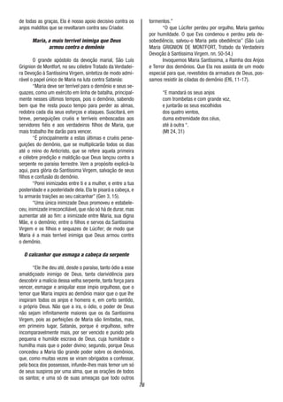 76
de todas as graças, Ela é nosso apoio decisivo contra os
anjos malditos que se revoltaram contra seu Criador.
Maria, a mais terrível inimiga que Deus
armou contra o demônio
O grande apóstolo da devoção marial, São Luís
Grignion de Montfort, no seu célebre Tratado da Verdadei-
ra Devoção à Santíssíma Virgem, sintetiza de modo admi-
rável o papel único de Maria na luta contra Satanás:
“Maria deve ser terrível para o demônio e seus se-
quazes, como um exército em linha de batalha, principal-
mente nesses últimos tempos, pois o demônio, sabendo
bem que lhe resta pouco tempo para perder as almas,
redobra cada dia seus esforços e ataques. Suscitará, em
breve, perseguições cruéis e terríveis emboscadas aos
servidores fiéis e aos verdadeiros filhos de Maria, que
mais trabalho lhe darão para vencer.
“É principalmente a estas últimas e cruéis perse-
guições do demônio, que se multiplicarão todos os dias
até o reino do Anticristo, que se refere aquela primeira
e célebre predição e maldição que Deus lançou contra a
serpente no paraíso terrestre. Vem a propósito explicá-la
aqui, para glória da Santíssima Virgem, salvação de seus
filhos e confusão do demônio.
“Porei inimizades entre ti e a mulher, e entre a tua
posteridade e a posteridade dela. Ela te pisará a cabeça, e
tu armarás traições ao seu calcanhar” (Gen 3, 15).
“Uma única inimizade Deus promoveu e estabele-
ceu, inimizade irreconciliável, que não só há de durar, mas
aumentar até ao fim: a inimizade entre Maria, sua digna
Mãe, e o demônio; entre o filhos e servos da Santíssima
Virgem e os filhos e sequazes de Lúcifer; de modo que
Maria é a mais terrível inimiga que Deus armou contra
o demônio.
O calcanhar que esmaga a cabeça da serpente
“Ele lhe deu até, desde o paraíso, tanto ódio a esse
amaldiçoado inimigo de Deus, tanta clarividência para
descobrir a malícia dessa velha serpente, tanta força para
vencer, esmagar e aniquilar esse ímpio orgulhoso, que o
temor que Maria inspira ao demônio maior que o que lhe
inspiram todos os anjos e homens e, em certo sentido,
o próprio Deus. Não que a ira, o ódio, o poder de Deus
não sejam infinitamente maiores que os da Santíssima
Virgem, pois as perfeições de Maria são limitadas, mas,
em primeiro lugar, Satanás, porque é orgulhoso, sofre
incomparavelmente mais, por ser vencido e punido pela
pequena e humilde escrava de Deus, cuja humildade o
humilha mais que o poder divino; segundo, porque Deus
concedeu a Maria tão grande poder sobre os demônios,
que, como muitas vezes se viram obrigados a confessar,
pela boca dos possessos, infunde-lhes mais temor um só
de seus suspiros por uma alma, que as orações de todos
os santos; e uma só de suas ameaças que todo outros
tormentos.”
“O que Lúcifer perdeu por orgulho, Maria ganhou
por humildade. O que Eva condenou e perdeu pela de-
sobediência, salvou-o Maria pela obediência” (São Luís
Maria GRIGNION DE MONTFORT, Tratado da Verdadeira
Devoção à Santíssima Virgem. nn. 50-54.)
Invoquemos Maria Santíssima, a Rainha dos Anjos
e Terror dos demônios. Que Ela nos assista de um modo
especial para que, revestidos da armadura de Deus, pos-
samos resistir às ciladas do demônio (Ef6, 11-17).
“E mandará os seus anjos
com trombetas e com grande voz,
e juntarão os seus escolhidos
dos quatro ventos,
duma extremidade dos céus,
até à outra “.
(Mt 24, 31)
 