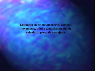 Enquanto ele se movimentava, comecei, novamente, minha ginástica mental de calcular o preço da sua ajuda. 