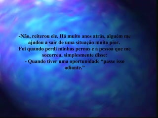 -Não, reiterou ele. Há muito anos atrás, alguém me ajudou a sair de uma situação muito pior.  Foi quando perdi minhas pernas e a pessoa que me socorreu, simplesmente disse: - Quando tiver uma oportunidade “passe isso adiante.” 