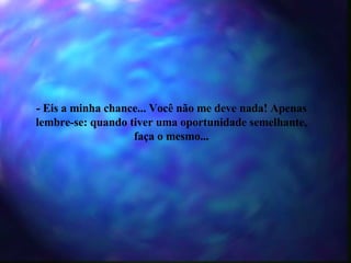 - Eis a minha chance... Você não me deve nada! Apenas lembre-se: quando tiver uma oportunidade semelhante, faça o mesmo... 