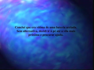 Concluí que era vítima de uma bateria arriada. Sem alternativa, decidi ir à pé até a vila mais próxima e procurar ajuda. 