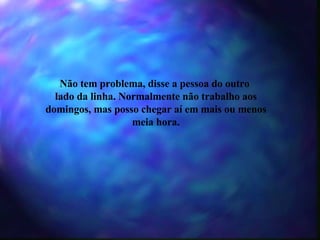 Não tem problema, disse a pessoa do outro  lado da linha. Normalmente não trabalho aos domingos, mas posso chegar aí em mais ou menos meia hora. 