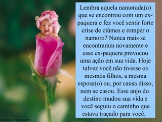 Lembra aquela namorada(o) que se encontrou com um ex- paquera e fez você sentir forte crise de ciúmes e romper o namoro? Nunca mais se encontraram novamente e esse ex-paquera provocou uma ação em sua vida. Hoje talvez você não tivesse os mesmos filhos, a mesma esposa(o) ou, por causa disso, nem se casou. Esse anjo do  destino mudou sua vida e você seguiu o caminho que estava traçado para você.  