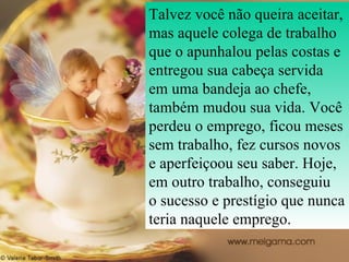 Talvez você não queira aceitar, mas aquele colega de trabalho que o apunhalou pelas costas e entregou sua cabeça servida em uma bandeja ao chefe, também mudou sua vida. Você perdeu o emprego, ficou meses sem trabalho, fez cursos novos e aperfeiçoou seu saber. Hoje, em outro trabalho, conseguiu  o sucesso e prestígio que nunca teria naquele emprego.  