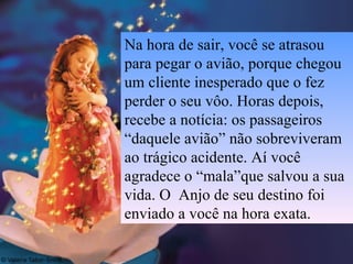 Na hora de sair, você se atrasou para pegar o avião, porque chegou um cliente inesperado que o fez perder o seu vôo. Horas depois, recebe a notícia: os passageiros “daquele avião” não sobreviveram ao trágico acidente. Aí você agradece o “mala”que salvou a sua vida. O  Anjo de seu destino foi enviado a você na hora exata.  