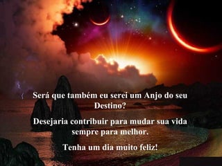 Será que também eu serei um Anjo do seu Destino? Desejaria contribuir para mudar sua vida sempre para melhor. Tenha um dia muito feliz! 