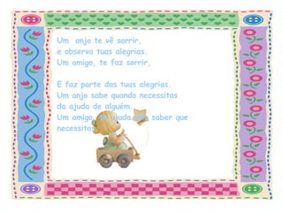 Um  anjo te vê sorrir, e observa tuas alegrias.   Um amigo, te faz sorrir,  E faz parte das tuas alegrias. Um anjo sabe quando necessitas da ajuda de alguém. Um amigo, te ajuda sem saber que necessitas. 