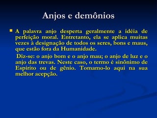 Anjos e demônios A palavra anjo desperta geralmente a idéia de perfeição moral. Entretanto, ela se aplica muitas vezes à designação de todos os seres, bons e maus, que estão fora da Humanidade. Diz-se: o anjo bom e o anjo mau; o anjo de luz e o anjo das trevas. Neste caso, o termo é sinônimo de Espírito ou de gênio. Tomamo-lo aqui na sua melhor acepção.  