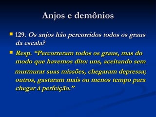 Anjos e demônios 129.  Os anjos hão percorridos todos os graus da escala? Resp. “Percorreram todos os graus, mas do modo que havemos dito: uns, aceitando sem murmurar suas missões, chegaram depressa; outros, gastaram mais ou menos tempo para chegar à perfeição.” 