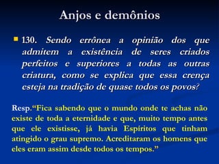 Anjos e demônios 130.  Sendo errônea a opinião dos que admitem a existência de seres criados perfeitos e superiores a todas as outras criatura, como se explica que essa crença esteja na tradição de quase todos os povos ? Resp .“ Fica sabendo que o mundo onde te achas não existe de toda a eternidade e que, muito tempo antes que ele existisse, já havia Espíritos que tinham atingido o grau supremo. Acreditaram os homens que eles eram assim desde todos os tempos .” 