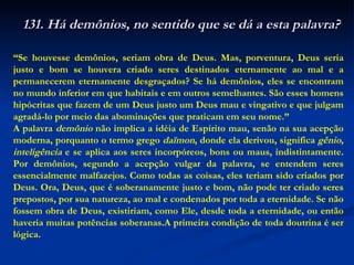 “ Se houvesse demônios, seriam obra de Deus. Mas, porventura, Deus seria justo e bom se houvera criado seres destinados eternamente ao mal e a permanecerem eternamente desgraçados? Se há demônios, eles se encontram no mundo inferior em que habitais e em outros semelhantes. São esses homens hipócritas que fazem de um Deus justo um Deus mau e vingativo e que julgam agradá-lo por meio das abominações que praticam em seu nome.”  A palavra  demônio  não implica a idéia de Espírito mau, senão na sua acepção moderna, porquanto o termo grego  daïmon , donde ela derivou, significa  gênio, inteligência  e se aplica aos seres incorpóreos, bons ou maus, indistintamente. Por demônios, segundo a acepção vulgar da palavra, se entendem seres essencialmente malfazejos. Como todas as coisas, eles teriam sido criados por Deus. Ora, Deus, que é soberanamente justo e bom, não pode ter criado seres prepostos, por sua natureza, ao mal e condenados por toda a eternidade. Se não fossem obra de Deus, existiriam, como Ele, desde toda a eternidade, ou então haveria muitas potências soberanas.A primeira condição de toda doutrina é ser lógica. 131. Há demônios, no sentido que se dá a esta palavra? 