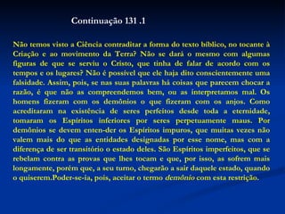 Não temos visto a Ciência contraditar a forma do texto bíblico, no tocante à Criação e ao movimento da Terra? Não se dará o mesmo com algumas figuras de que se serviu o Cristo, que tinha de falar de acordo com os tempos e os lugares? Não é possível que ele haja dito conscientemente uma falsidade. Assim, pois, se nas suas palavras há coisas que parecem chocar a razão, é que não as compreendemos bem, ou as interpretamos mal. Os homens fizeram com os demônios o que fizeram com os anjos. Como acreditaram na existência de seres perfeitos desde toda a eternidade, tomaram os Espíritos inferiores por seres perpetuamente maus. Por demônios se devem enten-der os Espíritos impuros, que muitas vezes não valem mais do que as entidades designadas por esse nome, mas com a diferença de ser transitório o estado deles. São Espíritos imperfeitos, que se rebelam contra as provas que lhes tocam e que, por isso, as sofrem mais longamente, porém que, a seu turno, chegarão a sair daquele estado, quando o quiserem.Poder-se-ia, pois, aceitar o termo  demônio  com esta restrição.  Continuação 131 .1 