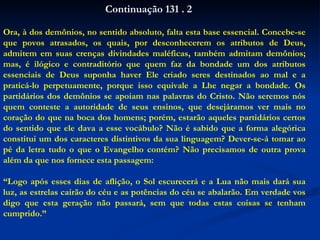 Ora, à dos demônios, no sentido absoluto, falta esta base essencial. Concebe-se que povos atrasados, os quais, por desconhecerem os atributos de Deus, admitem em suas crenças divindades maléficas, também admitam demônios; mas, é ilógico e contraditório que quem faz da bondade um dos atributos essenciais de Deus suponha haver Ele criado seres destinados ao mal e a praticá-lo perpetuamente, porque isso equivale a Lhe negar a bondade. Os partidários dos demônios se apoiam nas palavras do Cristo. Não seremos nós quem conteste a autoridade de seus ensinos, que desejáramos ver mais no coração do que na boca dos homens; porém, estarão aqueles partidários certos do sentido que ele dava a esse vocábulo? Não é sabido que a forma alegórica constitui um dos caracteres distintivos da sua linguagem? Dever-se-á tomar ao pé da letra tudo o que o Evangelho contém? Não precisamos de outra prova além da que nos fornece esta passagem: “ Logo após esses dias de aflição, o Sol escurecerá e a Lua não mais dará sua luz, as estrelas cairão do céu e as potências do céu se abalarão. Em verdade vos digo que esta geração não passará, sem que todas estas coisas se tenham cumprido.” Continuação 131 . 2 