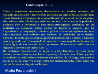 Como o entendem atualmente, dando-se-lhe um sentido exclusivo, ele induziria em erro, com o fazer crer na existência de seres especiais criados para o mal. Satanás é evidentemente a personificação do mal sob forma alegórica, visto não se poder admitir que exista um ser mau a lutar, como de potência a potência, com a Divindade e cuja única preocupação consistisse em lhe contrariar os desígnios. Como precisa de figuras e imagens que lhe impressionem a imaginação, o homem pintou os seres incorpóreos sob uma forma material, com atributos que lembram as qualidades ou os defeitos humanos. É assim que os antigos, querendo personificar o Tempo, o pintaram com a figura de um velho munido de uma foice e uma ampulheta. Representá-lo pela figura de um mancebo fora contra-senso. O mesmo se verifica com as alegorias da fortuna, da verdade, etc. . . Os modernos representaram os anjos, os puros Espíritos, por uma figura radiosa, de asas brancas, emblema da pureza; e Satanás com chifres, garras e os atributos da animalidade, emblema das paixões vis. O vulgo, que toma as coisas ao pé da letra, viu nesses emblemas individualidades reais, como vira outrora Saturno na alegoria do Tempo. Continuação 131 . 3 Muita Paz a todos ! 