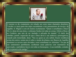 O mesmo se dá, exatamente, em relação aos seres maus chamados demônios.
"Lúcifer e a terça parte dos anjos sucumbiram a tais pensamentos de inveja e de
orgulho. S. Miguel e com ele muitos exclamaram: "Quem é semelhante a Deus?
Ele é o dono de seus dons, o soberano Senhor de todas as coisas. Glória a Deus e
ao Cordeiro, que tem de ser imolado à salvação do mundo." O chefe dos
rebeldes, porém, esquecido de que a Deus devia a sua nobreza e prerrogativas,
raiando pela temeridade, disse: "Sou eu quem ao céu subirá; fixarei residência
acima dos astros; sentar-me-ei sobre o monte da aliança, nos flancos do Aquilão,
dominarei as nuvens mais elevadas e serei semelhante ao Altíssimo." Os que de
tais sentimentos partilharam, acolheram essas palavras com murmúrios de
aprovação, e partidários houve em todas as hierarquias. A sua multidão, contudo,
não os preserva do castigo."
 