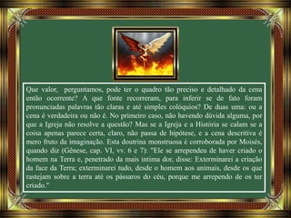Que valor, perguntamos, pode ter o quadro tão preciso e detalhado da cena
então ocorrente? A que fonte recorreram, para inferir se de fato foram
pronunciadas palavras tão claras e até simples colóquios? De duas uma: ou a
cena é verdadeira ou não é. No primeiro caso, não havendo dúvida alguma, por
que a Igreja não resolve a questão? Mas se a Igreja e a História se calam se a
coisa apenas parece certa, claro, não passa de hipótese, e a cena descritiva é
mero fruto da imaginação. Esta doutrina monstruosa é corroborada por Moisés,
quando diz (Gênese, cap. VI, vv. 6 e 7): "Ele se arrependeu de haver criado o
homem na Terra e, penetrado da mais intima dor, disse: Exterminarei a criação
da face da Terra; exterminarei tudo, desde o homem aos animais, desde os que
rastejam sobre a terra até os pássaros do céu, porque me arrependo de os ter
criado."
 