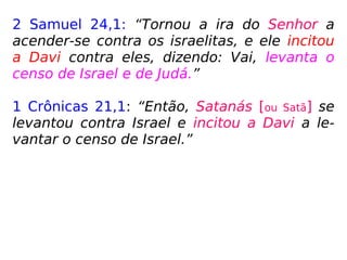 2 Samuel 24,1: “Tornou a ira do Senhor a
acender-se contra os israelitas, e ele incitou
a Davi contra eles, dizendo: Vai, levanta o
censo de Israel e de Judá.”
1 Crônicas 21,1: “Então, Satanás [ou Satã] se
levantou contra Israel e incitou a Davi a le-
vantar o censo de Israel.”
 